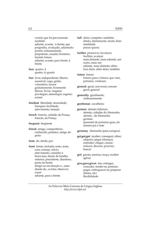 112 IDPH
correio que foi previamente
recebida
adiante, avante, ‘a frente; que
progrediu, avançado, adiantado;
pronto, entusiasmado;
prepotente, ousado; fronteiro,
frontal; futuro
adiante; avante; para frente, à
frente
four quatro, 4
quatro, 4; quarto
free livre; independente; liberto;
acessível; vago; grátis;
voluntário; imune
gratuitamente; livremente
liberar; livrar; resgatar;
privilegiar; desentupir; esgotar;
eximir
freedom liberdade, imunidade,
franquia; facilidade;
atrevimento; isenção
french francês, cidadão da França
francês, da França
frequent freqüente
friend amigo, companheiro,
conhecido; protetor; amigo do
peito
from de; desde; por
front frente, fachada; rosto, testa,
cara; começo, início;
atrevimento; caminho à
beira-mar; frente de batalha
anterior, precedente, dianteiro;
porta da frente
dirigir-se em direção a-, estar
diante de-, avistar, observar;
ousar
adiante, para a frente
full cheio; completo; satisfeito
direto, diretamente; muito, bem
totalidade
pisoar (pano)
further promover, favorecer,
facilitar; avançar
mais distante, mais adiante; um
outro, mais um
adiante, mais distante; além;
fora disto, além disto, também
future futuro
futuro; para o futuro; que vem,
próximo, vindouro
general geral, universal; comum
geral; general
generally geralmente;
ordinariamente
gentleman cavalheiro
german alemão (idioma)
alemão, cidadão da Alemanha
alemão , da Alemanha
german
(parente) de primeiro grau; do
mesmo pai e mãe
germany Alemanha (país europeu)
get,got,got receber; conseguir; obter;
adquirir; pegar (doença);
entender; chegar; causar;
induzir; decorar; procriar;
buscar
girl garota; menina; moça; mulher
(gíria)
give,gave,given dar; entregar,
conceder; render-se; premiar;
pagar; enfraquecer-se; preparar
(festas, etc)
ﬂexibilidade
As Palavras Mais Comuns da Língua Inglesa
http://www.idph.net
 