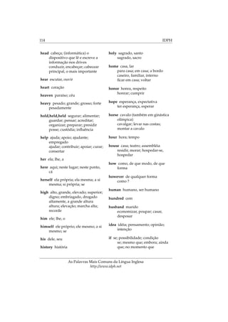 114 IDPH
head cabeça; (informática) o
dispositivo que lê e escreve a
informação nos drives
conduzir, encabeçar; cabecear
principal, o mais importante
hear escutar, ouvir
heart coração
heaven paraíso; céu
heavy pesado; grande; grosso; forte
pesadamente
hold,held,held segurar; alimentar;
guardar; pensar; acreditar;
organizar; preparar; presidir
posse; custódia; inﬂuência
help ajuda; apoio; ajudante;
empregado
ajudar; contribuir; apoiar; curar;
consertar
her ela; lhe, a
here aqui; neste lugar; neste ponto,
cá
herself ela própria; ela mesma; a si
mesma; si própria; se
high alto, grande, elevado; superior;
digno; embriagado, drogado
altamente, a grande altura
altura; elevação; marcha alta;
recorde
him ele; lhe, o
himself ele próprio; ele mesmo; a si
mesmo; se
his dele, seu
history história
holy sagrado, santo
sagrado, sacro
home casa, lar
para casa; em casa; a bordo
caseiro, familiar, interno
ﬁcar em casa; voltar
honor honra, respeito
honrar; cumprir
hope esperança, expectativa
ter esperança, esperar
horse cavalo (também em ginástica
olímpica)
cavalgar; levar nas costas;
montar a cavalo
hour hora; tempo
house casa; teatro; assembléia
residir, morar; hospedar-se,
hospedar
how como, de que modo, de que
forma
however de qualquer forma
como ?
human humano, ser humano
hundred cem
husband marido
economizar, poupar; casar,
desposar
idea idéia; pensamento; opinião;
intenção
if se; possibilidade; condição
se; mesmo que; embora; ainda
que; no momento que
As Palavras Mais Comuns da Língua Inglesa
http://www.idph.net
 