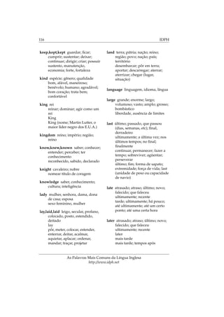 116 IDPH
keep,kept,kept guardar; ﬁcar;
cumprir; sustentar; deixar;
continuar; dirigir; criar; possuir
sustento, manutenção,
economia; forte, fortaleza
kind espécie; gênero; qualidade
bom, afável, maneiroso;
benévolo; humano; agradável;
bom coração; trata bem;
confortável
king rei
reinar; dominar; agir como um
rei
King
King (nome; Martin Lutter, o
maior líder negro dos E.U.A.)
kingdom reino; império; região;
reino
know,knew,known saber; conhecer;
entender; perceber; ter
conhecimento
reconhecido, sabido, declarado
knight cavaleiro; nobre
nomear título de coragem
knowledge saber, conhecimento;
cultura; inteligência
lady mulher, senhora, dama, dona
de casa; esposa
sexo feminino, mulher
lay,laid,laid leigo, secular, profano,
colocado, posto, estendido,
deitado
lay
pôr, meter, colocar, estender,
enterrar, deitar, acalmar,
aquietar, aplacar; ordenar,
mandar; traçar, projetar
land terra; pátria; nação; reino;
região; povo; nação; país;
território
desembarcar; pôr em terra;
aportar; descarregar; aterrar;
aterrizar; chegar (lugar,
situação)
language linguagem, idioma, língua
large grande; enorme; largo;
volumoso; vasto; amplo; grosso;
bombástico
liberdade, ausência de limites
last último; passado, que passou
(dias, semanas, etc); ﬁnal,
derradeiro
ultimamente; a última vez; nos
últimos tempos; no ﬁnal;
ﬁnalmente
continuar, permanecer; fazer a
tempo; sobreviver; agüentar;
perseverar
último; ﬁm; forma de sapato;
extremidade; força de vida; last
(unidade de peso ou capacidade
de navio)
late atrasado; atraso; último; novo;
falecido; que faleceu
ultimamente; recente
tarde; ultimamente; há pouco;
até ultimamente; até um certo
ponto; até uma certa hora
later atrasado; atraso; último; novo;
falecido; que faleceu
ultimamente; recente
later
mais tarde
mais tarde; tempos após
As Palavras Mais Comuns da Língua Inglesa
http://www.idph.net
 
