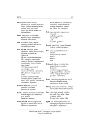 IDPH 117
latin latim (idioma clássico
difundido no Império Romano)
latino, cidadão da antiga Roma,
nascido num país latino
latino; dos povos latinos; do
idioma latino
latter o segundo, o citado em
segundo lugar, o citado por
último; o mais tardio
law lei; direito; justiça; regra;
constituição; foro; advocacia;
demanda; processo
lead,led,led conduzir, guiar,
comandar, pilotar, levar, dirigir;
governar; dominar-se;
capitanear
liderança, direção; diferença;
líder, condutor; orientação;
exemplo; direção tomada numa
investigação, pista; primeiro
lugar; papel
principal; ator principal;
corrente para cães
o mais importante, o primeiro;
líder, diretor; inaugurador,
inicial
chumbo; contém chumbo
chumbo; graﬁte; projétil (na
arma); peso, prumo; tabuleta de
chumbo (na imprensa)
learn,learnt,learnt estudar;
aprender; descobrir;
informar-se; decorar
least o mínimo, a menor quantidade
no menor grau, no mais baixo
grau, menos
o menor, o mínimo
leave,left,left deixar; largar; sair;
separar-se; abandonar; cessar;
desistir de; renunciar a
férias; permissão, autorização;
permissão para ausentar-se,
licença; despedida, partida
dar folhas, dar folhagem
left esquerda; lado esquerdo; a
esquerda
canhoto; esquerdo
a esquerda
Left
esquerda (política)
length comprido, longo, dilatado,
prolixo, pedaço (de pano)
less uma quantidade menor; o
inferior
menor; menos; inferior
menos
menos
sem
let,let,let deixar; permitir; dar;
alugar; fretar; conceder;
descobrir
apartamento para alugar;
aluguel; obstáculo; lance não
válido em jogo de raquetes e
que deve ser repetida
letter carta; letra; signiﬁcado literal;
literatura, boa literatura
marcar com letras, rotular
liberty liberdade; permissão, licença;
imunidade; familiaridade; férias
life vida; alma; animal; espírito;
atividade; biograﬁa; prisão
perpétua (gíria)
de vida; para toda a vida
light luz; iluminação; luz do dia;
relâmpago; fogo; fósforo; farol;
inteligência; inspiração
As Palavras Mais Comuns da Língua Inglesa
http://www.idph.net
 