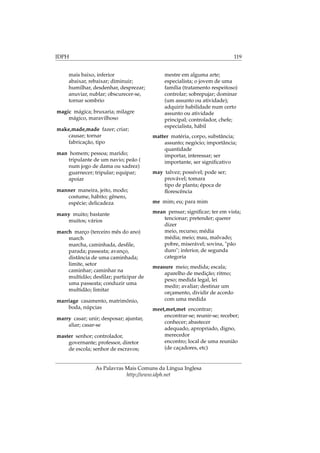 IDPH 119
mais baixo, inferior
abaixar, rebaixar; diminuir;
humilhar, desdenhar, desprezar;
anuviar, nublar; obscurecer-se,
tornar sombrio
magic mágica; bruxaria; milagre
mágico, maravilhoso
make,made,made fazer; criar;
causar; tornar
fabricação, tipo
man homem; pessoa; marido;
tripulante de um navio; peão (
num jogo de dama ou xadrez)
guarnecer; tripular; equipar;
apoiar
manner maneira, jeito, modo;
costume, hábito; gênero,
espécie; delicadeza
many muito; bastante
muitos; vários
march março (terceiro mês do ano)
march
marcha, caminhada, desﬁle,
parada; passeata; avanço,
distância de uma caminhada;
limite, setor
caminhar; caminhar na
multidão; desﬁlar; participar de
uma passeata; conduzir uma
multidão; limitar
marriage casamento, matrimônio,
boda, núpcias
marry casar; unir; desposar; ajuntar,
aliar; casar-se
master senhor; controlador,
governante; professor, diretor
de escola; senhor de escravos;
mestre em alguma arte;
especialista; o jovem de uma
família (tratamento respeitoso)
controlar; sobrepujar; dominar
(um assunto ou atividade);
adquirir habilidade num certo
assunto ou atividade
principal; controlador, chefe;
especialista, hábil
matter matéria, corpo, substância;
assunto; negócio; importância;
quantidade
importar, interessar; ser
importante, ser signiﬁcativo
may talvez; possível; pode ser;
provável; tomara
tipo de planta; época de
ﬂorescência
me mim; eu; para mim
mean pensar; signiﬁcar; ter em vista;
tencionar; pretender; querer
dizer
meio, recurso; média
média; meio; mau, malvado;
pobre, miserável; sovina, "pão
duro"; inferior, de segunda
categoria
measure meio; medida; escala;
aparelho de medição; ritmo;
peso; medida legal, lei
medir; avaliar; destinar um
orçamento, dividir de acordo
com uma medida
meet,met,met encontrar;
encontrar-se; reunir-se; receber;
conhecer; abastecer
adequado, apropriado, digno,
merecedor
encontro; local de uma reunião
(de caçadores, etc)
As Palavras Mais Comuns da Língua Inglesa
http://www.idph.net
 