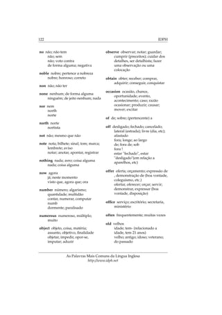 122 IDPH
no não; não tem
não; sem
não; voto contra
de forma alguma; negativa
noble nobre; pertence a nobreza
nobre; honroso; correto
non não; não ter
none nenhum; de forma alguma
ninguém; de jeito nenhum; nada
nor nem
north
norte
north norte
nortista
not não; mesmo que não
note nota; bilhete; sinal; tom; marca;
lembrete; aviso
notar; anotar, apontar, registrar
nothing nada; zero; coisa alguma
nada; coisa alguma
now agora
já; neste momento
visto que, agora que; ora
number número; algarismo;
quantidade; multidão
contar, numerar, computar
numb
dormente; paralisado
numerous numeroso, múltiplo;
muito
object objeto, coisa, matéria;
assunto, objetivo, ﬁnalidade
objetar, impedir, opor-se,
imputar; aduzir
observe observar; notar; guardar;
cumprir (preceitos); cuidar dos
detalhes, ser detalhista; fazer
uma observação ou uma
colocação
obtain obter; receber; comprar,
adquirir; conseguir, conquistar
occasion ocasião, chance,
oportunidade; evento,
acontecimento; caso; razão
ocasionar; produzir; causar;
mover; excitar
of de; sobre; (pertencente) a
off desligado; fechado; cancelado;
lateral (estrada); livre (dia, etc);
afastado
fora; longe; ao largo
de; fora de; sob
fora !
estar "fechado", estar
"desligado"(em relação a
aparelhos, etc)
offer oferta; orçamento; expressão de
, demonstração de (boa vontade,
coleguismo, etc.)
ofertar, oferecer; orçar; servir;
demonstrar, expressar (boa
vontade, disposição)
ofﬁce serviço; escritório; secretaria,
ministério
often frequentemente; muitas vezes
old velhos
idade; tem- (relacionado a
idade, tem 21 anos)
velho; antigo; idoso; veterano;
do passado
As Palavras Mais Comuns da Língua Inglesa
http://www.idph.net
 