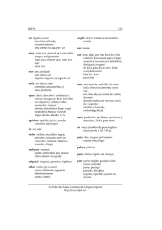 IDPH 123
on ligado; aceso
em cima; adiante;
sucessivamente
em; sobre; no, na; por; de
once uma vez, uma só vez, em outro
tempo, antigamente
logo que, sempre que, uma vez
que
uma vez
one um; unidade
um; único; só
alguém; algum (a); aquele (a)
only só; único; raro
somente; unicamente; só
mas; portanto
open abrir; descobrir; destampar;
iniciar; inaugurar; ﬁcar (de olho
em alguém); rachar; cortar;
aumentar; romper
aberto; descoberto; livre; vago
(trabalho); franco; exposto
lugar aberto; aberto; livre
opinion opinião, juízo, acordo,
conceito, reputação
or ou; seja
order ordem, mandato; regra;
preceito; costume; convite
convidar; ordenar; arrumar;
mandar; dirigir
ordinary normal
padre, indivíduo que possui
ofício dentro da igreja
original original, genuíno; legítimo
other outro (a); o outro
outro; diferente; segundo
diferentemente
outro, outros
ought dever, tornar-se necessário;
convir
our nosso
out fora; algo que está fora da vista
exterior; fora (num jogo); longe;
ausente ( da escola ou trabalho);
desligado; engano
de fora; para fora; até o ﬁnal;
completamente
fora de ; fora
para fora
over novamente: ao lado; do outo
lado; demasiadamente; outra
vez
em cima de; por cima de; sobre;
durante
demais; mais; em excesso; mais
de ; superior
câmbio (chamada
radiotelegráﬁca)
own particular; ser dono; pertencer a
meu (seu, dele), para mim
oz onça (medida de peso inglesa
equivalente a 28, 349 g)
pain dor; mágoa; sofrimento
causar dor; aﬂigir
palace palácio
paris Paris (capital da França)
part parte; região; posição; lado
(num contrato)
parte, pedaço
partido, dividido
separar, apartar; separar-se;
dividir
As Palavras Mais Comuns da Língua Inglesa
http://www.idph.net
 