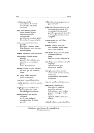 124 IDPH
particular particular
especial; fora do normal;
especiﬁcado; detalhado;
detalhista
party festa; bando; partido;
destacamento; reunião
de festa; do partido;
comemoração
participar de uma festa (gíria);
beber álcool em grupo (gíria)
pass passar; transmitir; deixar,
permitir
passagem, caminho; trecho;
sorte na prova; salto conduto;
retirada da bala
passage passagem; parte; parágrafo
past passado; história; tempo
passado
passado; decorrido; transato
anterior; no passado; que
passou
acima de; depois que
patient paciente; doente, enfermo
paciente, que tem paciência;
calmo
pay pagar; saldar; satisfazer
salário, pagamento
peace paz; tranquilidade; calma
peculiar peculiar; estranho; especial;
raro
people pessoas; seres humanos;
povo; população; nação
encher de pessoas; povoar
perfect perfeito; sem defeito;
completo
aperfeiçoar; melhorar;
completar; fazer de forma
perfeita
perhaps talvez, quiçá, quem sabe,
possivelmente
period período, época, tempo, era
menstruação, época do ciclo
mensal, período menstrual
período, época; ponto (para ﬁm
de frase); ﬁm, conclusão; frase
completa
person pessoa; ser; indivíduo;
personagem
personal pessoal; particular
notícias locais; notícia sobre
uma pessoa no jornal
peter Pedro (nome pessoal); Pedro
(apóstolo de Cristo)
peter
deﬁnhar; exaurir; consumir-se
place lugar; local; posição; situação;
emprego
instalar; colocar; pôr;
estabelecer; plantar
plain plano; campina; planície
simples; leal; sincero; comum;
verdadeiro
simplesmente; francamente;
claramente
pleasure agrado; satisfação; prazer
point ponto (também em
informática); principal;
propósito; interesse;
(informática) ponto, medida
pequena usada para medir
fontes
apontar; pontuar; assinalar;
indicar
political político, relativo à política
As Palavras Mais Comuns da Língua Inglesa
http://www.idph.net
 