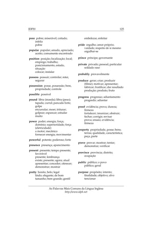 IDPH 125
poor pobre; miserável; coitado;
infeliz
pobre
popular popular; amado, apreciado;
aceito; comumente encontrado
position posição; localização; local;
emprego; trabalho;
posicionamento, estado,
situação
colocar; instalar
possess possuir; controlar; reter,
segurar
possession posse, possessão; bem,
propriedade; controle
possible possível
pound libra (moeda); libra (peso);
tapada; curral; pancada forte;
golpe
encurralar; moer; triturar;
golpear; espancar; estudar
muito
power poder; energia; força;
domínio; superioridade; força
(eletricidade)
a motor; mecânico
fornecer energia; movimentar
powerful potente; poderoso; forte
presence presença; aparecimento
present presente; tempo presente;
favorável
presente; lembrança
existe; presente; agora; atual
apresentar; conceder; oferecer;
demonstrar; mostrar
pretty bonito, belo; legal
lindo; elegante; de bom
tamanho; bem grande; gentil
embelezar, enfeitar
pride orgulho; amor próprio;
vaidade; respeito de si mesmo
orgulhar-se
prince príncipe; governante
private privado; pessoal; particular
soldado raso
probably provavelmente
produce gerar; criar; produzir
(ﬁlme); motivar; apresentar;
fabricar; frutiﬁcar; dar resultado
produção; produto; fruto
progress progresso; adiantamento
progredir; adiantar
proof evidência; prova; dureza;
ﬁrmeza
fortalecer; imunizar; obstruir;
fechar; corrigir; revisar
prova; ensaio; evidência;
ﬁrmeza
property propriedade, posse; bens;
terras; qualidade, característica;
peça, parte
prove provar; mostrar; tentar;
demonstrar; veriﬁcar
province província; distrito;
ocupação
public público; o povo
público; geral
purpose propósito; intento;
ﬁnalidade; objetivo; alvo
tencionar
As Palavras Mais Comuns da Língua Inglesa
http://www.idph.net
 