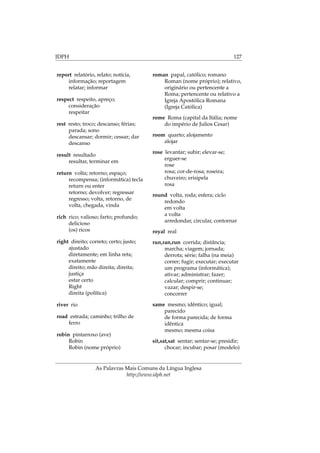 IDPH 127
report relatório, relato; notícia,
informação; reportagem
relatar; informar
respect respeito, apreço;
consideração
respeitar
rest resto; troco; descanso; férias;
parada; sono
descansar; dormir; cessar; dar
descanso
result resultado
resultar, terminar em
return volta; retorno; espaço;
recompensa; (informática) tecla
return ou enter
retorno; devolver; regressar
regresso; volta, retorno, de
volta, chegada, vinda
rich rico; valioso; farto; profundo;
delicioso
(os) ricos
right direito; correto; certo; justo;
ajustado
diretamente; em linha reta;
exatamente
direito; mão direita; direita;
justiça
estar certo
Right
direita (política)
river rio
road estrada; caminho; trilho de
ferro
robin pintarroxo (ave)
Robin
Robin (nome próprio)
roman papal, católico; romano
Roman (nome próprio); relativo,
originário ou pertencente a
Roma; pertencente ou relativo a
Igreja Apostólica Romana
(Igreja Católica)
rome Roma (capital da Itália; nome
do império de Julios Cesar)
room quarto; alojamento
alojar
rose levantar; subir; elevar-se;
erguer-se
rose
rosa; cor-de-rosa; roseira;
chuveiro; erisipela
rosa
round volta, roda; esfera; ciclo
redondo
em volta
a volta
arredondar, circular, contornar
royal real
run,ran,run corrida; distância;
marcha; viagem; jornada;
derrota; série; falha (na meia)
correr; fugir; executar; executar
um programa (informática);
ativar; administrar; fazer;
calcular; comprir; continuar;
vazar; despir-se;
concorrer
same mesmo; idêntico; igual;
parecido
de forma parecida; de forma
idêntica
mesmo; mesma coisa
sit,sat,sat sentar; sentar-se; presidir;
chocar; incubar; posar (modelo)
As Palavras Mais Comuns da Língua Inglesa
http://www.idph.net
 