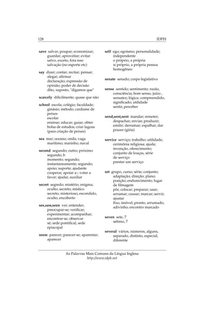 128 IDPH
save salvar; poupar; economizar;
guardar; aproveitar; evitar
salvo, exceto, fora isso
salvação (no esporte etc)
say dizer; contar; recitar; pensar;
alegar; aﬁrmar
declaração; expressão de
opinião; poder de decisão
dito, suposto, "digamos que"
scarcely diﬁcilmente; quase que não
school escola; colégio; faculdade;
ginásio; método; cardume de
peixes
escolar
ensinar; educar; guiar; obter
bolsa de estudos; criar lagoas
(para criação de peixes)
sea mar; oceano; onda; vaga
marítimo; marinho; naval
second segundo; outro; próximo
segundo; b
momento; segundo;
instantaneamente; segundo;
apoio; suporte; ajudante
cooperar, apoiar a-; votar a
favor; ajudar, auxiliar
secret segredo; mistério; enigma;
oculto; secreto; místico
secreto; misterioso; escondido,
oculto, encoberto
see,saw,seen ver; entender;
preocupar-se; veriﬁcar;
experimentar; acompanhar;
encontrar-se; observar
sé; sede pontiﬁcal, sede
episcopal
seem parecer; parecer-se; aparentar;
aparecer
self ego; egoísmo; personalidade;
independente
o próprio, a própria
si próprio, a própria pessoa
homogêneo
senate senado; corpo legislativo
sense sentido; sentimento; razão,
consciência; bom senso, juízo ,
sensatez; lógica; compreendido,
signiﬁcado; utilidade
sentir, perceber
send,sent,sent mandar; remeter;
despachar; enviar; produzir;
emitir; derramar; espalhar; dar
prazer (gíria)
service serviço; trabalho; utilidade;
cerimônia religiosa; ajuda;
invenção, oferecimento;
conjunto de louças, série
de serviço
prestar um serviço
set grupo, curso; série; conjunto;
adaptação; direção; plano;
posição; endurecimento; lugar
de ﬁlmagem
pôr, colocar; preparar; usar;
arrumar; causar; marcar; servir;
ajustar
ﬁxo, imóvel; pronto, arrumado;
adivinho; encontro marcado
seven sete, 7
sétimo, 7
several vários, números, alguns,
separado, distinto, especial,
diferente
As Palavras Mais Comuns da Língua Inglesa
http://www.idph.net
 