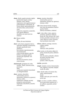 IDPH 129
sharp aﬁado; agudo; picante; rígido;
penetrante; fogoso; astuto;
distinto; veloz; atento;
impetuoso; som agudo (música)
pontualmente; exatamente; de
forma aﬁado; apressadamente;
de forma falsa, acima do tom
certo
trapaceiro, impostor; sustenido,
som agudo (Música)
desaﬁnar em meio-tom (na
música)
she fêmea; mulher
ela
fêmea, do sexo feminino
short curto; baixo; pequeno; breve;
reduzido; limitado; insuﬁciente;
abrupto; quebrado (sem
dinheiro)
brevemente; repentinamente;
resumidamente
curto-circuito (gíria); copo de
bebida; caranguejo (gíria);
resumo (da expressão "em
resumo")
dar troco de menos; causar
curto-circuito
shall,should (pretérito do verbo
auxiliar ”shall”) deveria, teria,
precisaria
shall
usado para exprimir futuridade
ou obrigatoriedade
show mostrar; descobrir;
testemunhar; provar;
apresentar; mostrar-se; aparecer;
ensinar; exibir
espetáculo; exibição; revista;
programa; apresentação;
impressão; descoberta; assunto;
execução
shown mostrar; descobrir;
testemunhar; provar;
apresentar; mostrar-se; aparecer;
ensinar; exibir
side lado; lateral; borda; margem;
face; laço de parentesco; declive
apoiar; ladear
lateral; secundário, colateral
sight vista; olhar; visão, aspecto;
pontaria; aparência ridícula;
ponto de vista; alcance (da vista)
avistar; perceber; alcançar com a
vista; observar; mirar; apontar;
fazer pontaria; fazer mira
silence silêncio, sossego, sussuro;
calado; mudez
silêncio !
silenciar, calar; paralisar
silver prata; cor de prata; objeto de
prata; moeda de prata, dinheiro
soante
feito de prata; prateado, coberto
de prata; de prata; claro,
claramente (voz)
pratear; cobrir de prata
similar parecido
simple simples; norma; desmontado;
tolo, ingênuo, inocente; simples
modo de andar
since desde então, do mesmo dia;
antes, anteriormente
desde
desde; visto que, por causa de,
posto que
single só, único, sozinho; solteiro,
livre; para único (quarto etc..);
de solteira; separado; encher
(união)
As Palavras Mais Comuns da Língua Inglesa
http://www.idph.net
 