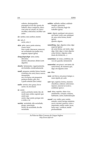 130 IDPH
solteiro, desimpedido;
passagem só de ida; quarto de
solteiro; disco compacto, disco
com uma só canção; só, único
escolher, selecionar, escolher um
entre-
sir senhor, meu senhor, mestre
six seis, 6
sexto, seis, 6
skin pele; casca; parte externa;
couro; forro
tirar a pele; descascar; remover;
ser arranhado (no joelho etc);
enganar, tapear (gíria)
sleep,slept,slept sono; sesta;
descanso
dormir; descansar; deitar (com
alguém)
slowly lentamente, vagarosamente,
em lentidão; moderadamente
small pequeno; miúdo; baixo; barato
(contrário de caro); fraco; suave;
mesquinho
em voz baixa; em pequenos
pedaços (bolos, pão, etc)
a parte estreita (das costas)
smile sorriso; riso; graça; favor
sorrir; rir; favorecer
so assim
assim; portanto; tanto; tão; de
modo que; então; suposto que
assim que
assim; algo assim; porque sim
e então, e aí
society sociedade; alta sociedade;
grupo, associação
social, da sociedade; da alta
sociedade
soldier soldado; militar; soldado
simples, guerreiro
servir o exército; fugir do
trabalho (gíria)
some algum; qualquer um; pouco;
um tanto; certo; uns; qualquer
de uma certa forma; muito
(gíria)
quanto; alguns
something algo, alguma coisa; algo
especial (gíria)
de certa forma, um tanto, algo
algo, falar algo; e mais alguma
coisa (trinta e alguma coisa
(mais de trinta) etc...)
sometimes às vezes, combinar, de
vez em quando, lentamente
somewhat um pouco, um tanto; de
certa forma, de maneira que,
algo; em alguma coisa
son ﬁlho
soon em breve; em pouco tempo; o
mais rápido; já; cedo
sort tipo, espécie; forma, maneira
classiﬁcar, ordenar; selecionar;
reparar; associar-se (com-);
combinar (para-)
soul alma, espírito, alma viva;
sentimento, coração; criatura,
habitante; canto; materialização
sound voz; ruído; som; sonda;
estreito, canal; bexiga natatória
ouvir; escutar; parecer; criar a
impressão; emitir ruído, tocar,
fazer soar ; veriﬁcar; medir
profundidade
As Palavras Mais Comuns da Língua Inglesa
http://www.idph.net
 