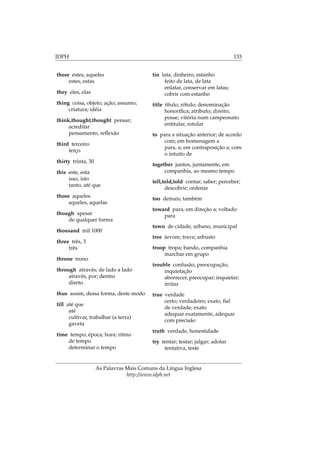 IDPH 133
these estes, aqueles
estes, estas
they eles, elas
thing coisa, objeto; ação; assunto;
criatura; idéia
think,thought,thought pensar;
acreditar
pensamento, reﬂexão
third terceiro
terço
thirty trinta, 30
this este, esta
isso, isto
tanto, até que
those aqueles
aqueles, aquelas
though apesar
de qualquer forma
thousand mil 1000
three três, 3
três
throne trono
through através; de lado a lado
através, por; dentro
direto
thus assim, dessa forma, deste modo
till até que
até
cultivar, trabalhar (a terra)
gaveta
time tempo; época; hora; ritmo
de tempo
determinar o tempo
tin lata, dinheiro, estanho
feito de lata, de lata
enlatar, conservar em latas;
cobrir com estanho
title título; rótulo; denominação
honoríﬁca; atributo; direito;
posse; vitória num campeonato
entitular, rotular
to para a situação anterior; de acordo
com; em homenagem a
para, a; em contraposição a; com
o intuito de
together juntos, juntamente, em
companhia, ao mesmo tempo
tell,told,told contar; saber; perceber;
descobrir; ordenar
too demais; também
toward para; em direção a; voltado
para
town de cidade, urbano, municipal
tree árvore; trave; arbusto
troop tropa; bando, companhia
marchar em grupo
trouble confusão, preocupação,
inquietação
aborrecer, preocupar; inquietar;
irritar
true verdade
certo; verdadeiro; exato, ﬁel
de verdade; exato
adequar exatamente, adequar
com precisão
truth verdade, honestidade
try tentar; testar; julgar; adotar
tentativa, teste
As Palavras Mais Comuns da Língua Inglesa
http://www.idph.net
 