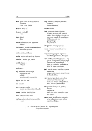 134 IDPH
turn giro, volta; chance; objetivo;
atividade
girar, virar; voltar
twelve doze 12
twenty vinte, 20
vinte
two dois, 2
dois
under abaixo de; sob; inferior a;
sujeito a
understand,understood,understood
entender; deduzir
union união, sindicato
unite unir, reunir; unir-se, ligar-se
unless a menos que, senão
until até; até a
até que
unto para
up acordado; ativo; de pé
em cima, acima
subida
levantar; subir; aumentar
upon sob; em; por
us nós; nos
use usar; aproveitar
uso; aproveitamento; utilidade
usual comum, usual, aceito
vain vão, vaidoso; inútil
various diferente, diverso; sortido;
vários
very extremo; completo; natural;
absoluto
muito; bastante
victory vitória
view paisagem, vista; opinião,
concepção; olhadela; área de
visão; (informática) exibição em
um certo ângulo de uma ﬁgura
tridimensional em
programação
ver, observar
village vila; povoação; aldeia
virtue virtude, honestidade; boa
ação
voice voz; linguagem; expressão
vociferar; proclamar, divulgar
walk andar; caminhar; passear a pé;
guiar; acompanhar; dirigir; agir
caminhada; passeio a pé;
marcha; caminho; passagem; o
jeito de andar; proﬁssão
wall parede; muro; muralha; cortina
de parede
emparedar; murar; cercar; tapar,
fechar; fortiﬁcar
want querer; precisar; necessitar;
carecer; pretender; exigir
vontade, desejo; falta; pobreza,
vida precária; necessidade
war guerra; situação de guerra;
batalha
de guerra
guerrear; lutar, combater; estar
em guerra
water água; liquido; mar; corrente;
chuva; lágrimas; suor; saliva
aquático, d’água
As Palavras Mais Comuns da Língua Inglesa
http://www.idph.net
 