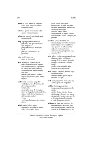 136 IDPH
whole o todo; o total; o conjunto
todo; total; integral; inteiro;
completo; cheio
whom a quem; para quem; sobre
quem; com quem; que
whose de quem ?; que é dele; que
pertence a ele
why o porque; razão; motivo
por quê?; por qual motivo?; a
que proposta?
porque motivo; o motivo no
qual
por quê !(exclamação de
protesto)
wife mulher; esposa
casar-se (uso raro)
wild selvagem; deserto; feroz;
despovoado; bárbaro; fogoso;
louco; desordenado; espantoso
de forma selvagem, deserto,
violentamente; sem domínio;
sem alvo
devastação; deserto; ﬂoresta;
região inexplorada; área aberta;
espaço
will,would vontade; força de
vontade; desejo; determinação,
disposição; escolha
testamento
querer; ter força de vontade;
fazer ter força de vontade; testar,
deixar em testamento; dispor,
determinar, resolver
would
verbo auxiliar que expressa um
desejo
wind vento; hálito; sopro;
respiração; arrogância; rumor
volta, curva; giro; dobra
girar, rodar; enrolar-se;
enroscar-se; recobrir, encobrir,
encapar; recobrir-se, revestir-se;
modiﬁcar a direção
ventilar, arejar; tocar
instrumentos de sopro; farejar;
tomar alento; tornar a respiração
pesada
window janela (também em
informática); escotilha; abertura;
(informática) moldura branca
que aparece na tela e dentro
dela são exibidas ícones
representando programas ou o
documentos
wise sábio; perito; esperto; prudente;
discreto; culto; inteligente;
pessoa de bom senso; abusado,
ousado, irreverente, folgado
(gíria)
modo, meio, maneira, jeito
frente a-, com respeito a-
wish desejo; vontade; pedido; rogo;
empenho; voto
desejar; querer; pedir; rogar;
ordenar; obrigar
with com; em; entre; para com; de;
contra; por; com respeito a
within dentro; por dentro;
interiormente; para dentro; de
dentro
dentro de; no interior de; de
dentro; para dentro; em; acerca
de; a distância de; no espaço de;
a alcance de; desde; daqui a
a parte de dentro, interior
without de fora; por fora; fora de ;
exteriormente; sem; sem não
sem; senão; menos, carente; de
ausência; de fora para; fora de;
As Palavras Mais Comuns da Língua Inglesa
http://www.idph.net
 