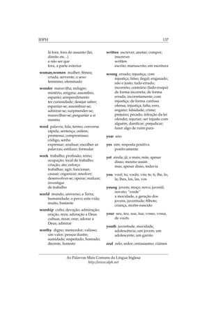 IDPH 137
lá fora; fora do assunto (lei,
direito etc...)
a não ser que
fora, a parte exterior
woman,women mulher; fêmea;
criada; servente; o sexo
feminino; efeminado
wonder maravilha; milagre;
mistério, enigma; assombro,
espanto; arrependimento
ter curiosidade; desejar saber;
espantar-se; assombrar-se;
admirar-se; surpreender-se;
maravilhar-se; perguntar a si
mesmo
word palavra; fala; termo; conversa
rápida; sentença; ordem;
promessa; compromisso;
código, senha
expressar; analisar; escolher as
palavras; estilizar; formular
work trabalho; proﬁssão; reino;
ocupação; local de trabalho;
criação; ato; esforço
trabalhar; agir; funcionar;
causar; organizar; resolver;
desenvolver-se; operar; realizar;
investigar
de trabalho
world mundo, universo; a Terra;
humanidade; o povo; esta vida;
muito, bastante
worship culto; devoção; admiração;
oração, reza; adoração a Deus
cultuar, rezar, orar; adorar a
Deus; admirar
worthy digno; merecedor; valioso;
um valor; pessoa ilustre;
sumidade; respeitado, honrado;
decente, honesto
written escrever; anotar; compor;
inscrever
written
escrito; manuscrito; em escritura
wrong errado; injustiça; com
injustiça; falso; ilegal; enganado;
não e justo; tudo errado;
incorreto; contrário (lado-roupa)
de forma incorreta; de forma
errada; incorretamente; com
injustiça; de forma confusa
ofensa; injustiça; falta; erro,
engano; falsidade; crime;
prejuízo; pecado; infração da lei
ofender, injuriar; ser injusto com
alguém; daniﬁcar; prejudicar;
fazer algo de ruim para-
year ano
yes sim; resposta positiva
positivamente
yet ainda; já; a mais; más; apesar
disso; mesmo assim
mas; apesar disso, todavia
you você; tu; vocês; vós; te, ti, lhe, lo,
la; lhes, los, las, vos
young jovem; moço; novo; juvenil;
novato; "verde"
a mocidade, a geração dos
jovens, juventude; ﬁlhote;
criança, recém-nascido
your seu, teu, sua, tua; vosso, vossa,
de vocês
youth juventude, mocidade,
adolescência; um jovem; um
adolescente; um garoto
zeal zelo; ardor; entusiasmo; ciúmes
As Palavras Mais Comuns da Língua Inglesa
http://www.idph.net
 