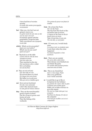 IDPH 15
I have had lots of worries
recently
Eu tenho tido muitas preocupações
recentemente
but I like you a lot, but I am not
going to marry you
Eu gosto muito de você, mas eu não
vou me casar com você
Everybody agreed with the
proposition, except for John
Todos concordaram com a proposta,
exceto João
which Which car do you prefer?
Qual carro você prefere?
Which one do you want?
Qual você quer?
on The book is on the table
O livro está em cima da mesa
A book on rivers
Um livro sobre rios
They marched on the city
Eles marcharam sobre a cidade
He’s on holiday
Ele está de férias
at They are not at home
Eles não estão em casa
He arrived there at o’clock
Ele chegou lá ás nove horas
My father is at work now
Meu pai está no trabalho agora
not He is not my boyfriend
Ele não é meu namorado
I don’t like classical music
Eu não gosto de música clássica
they They are the most beautiful
group of girls at school
Elas são o grupo de garotas mais
bonitas da escola
They like ﬁshing at the
weekends
Eles gostam de pescar nos ﬁnais de
semana
from He is from São Paulo
Ele é de São Paulo
The trip from São Paulo to Rio
de Janeiro lasts six hours
A viagem de São Paulo ao Rio de
Janeiro dura seis horas
Take it from him, if you can
Tire isto dele, se você puder
were If I were you, I would study
more
Se eu fosse você, eu estudaria mais
I were there when the crime
happened
Eu estava lá quando o crime
aconteceu
their Their cars are outside
Os carros deles estão lá fora
Their dresses were ﬁnished one
our before the party
Os vestidos delas ﬁcaram prontos
uma hora antes do baile
this This is my friend,Paul
Este é o meu amigo, Paulo
This is my girlfriend
Esta é minha namorada
or I would like to go to Rio or
Campinas for my holidays
Eu gostaria de ir para o Rio ou para
Campinas para minhas férias
Either you or John will have to
go to the airport
Ou você ou o João terão que ir ao
aeroporto
You have to choose, it’s me or
the computer
Você tem que escolher, ou eu ou o
computador
As Palavras Mais Comuns da Língua Inglesa
http://www.idph.net
 