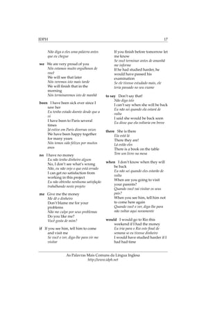 IDPH 17
Não diga a eles uma palavra antes
que eu chegue
we We are very proud of you
Nós estamos muito orgulhosos de
você
We will see that later
Nós veremos isto mais tarde
We will ﬁnish that in the
morning
Nós terminaremos isto de manhã
been I have been sick ever since I
saw her
Eu tenho estado doente desde que a
vi
I have been to Paris several
times
Já estive em Paris diversas vezes
We have been happy together
for many years
Nós temos sido felizes por muitos
anos
no I have no money
Eu não tenho dinheiro algum
No, I don’t see what’s wrong
Não, eu não vejo o que está errado
I can get no satisfaction from
working in this project
Eu não obtenho nenhuma satisfação
trabalhando neste projeto
me Give me the money
Me dê o dinheiro
Don’t blame me for your
problems
Não me culpe por seus problemas
Do you like me?
Você gosta de mim?
if If you see him, tell him to come
and visit me
Se você o ver, diga-lhe para vir me
visitar
If you ﬁnish before tomorrow let
me know
Se você terminar antes de amanhã
me informe
If he had studied harder, he
would have passed his
examination
Se ele tivesse estudado mais, ele
teria passado no seu exame
to say Don’t say that!
Não diga isto
I can’t say when she will be back
Eu não sei quando ela estará de
volta
I said she would be back soon
Eu disse que ela voltaria em breve
there She is there
Ela está lá
There they are!
Lá estão eles
There is a book on the table
Tem um livro na mesa
when I don’t know when they will
be back
Eu não sei quando eles estarão de
volta
When are you going to visit
your parents?
Quando você vai visitar os seus
pais?
When you see him, tell him not
to come here again
Quando você o ver, diga-lhe para
não voltar aqui novamente
would I would go to Rio this
weekend if I had the money
Eu iria para o Rio este ﬁnal de
semana se eu tivesse dinheiro
I would have studied harder if I
had had time
As Palavras Mais Comuns da Língua Inglesa
http://www.idph.net
 