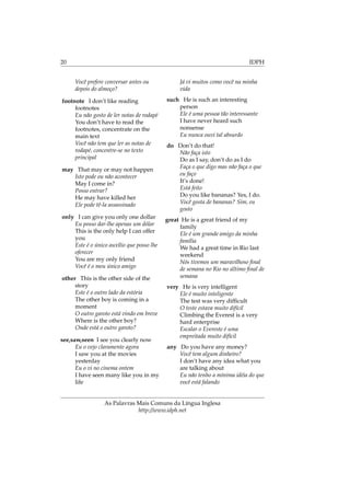 20 IDPH
Você prefere conversar antes ou
depois do almoço?
footnote I don’t like reading
footnotes
Eu não gosto de ler notas de rodapé
You don’t have to read the
footnotes, concentrate on the
main text
Você não tem que ler as notas de
rodapé, concentre-se no texto
principal
may That may or may not happen
Isto pode ou não acontecer
May I come in?
Posso entrar?
He may have killed her
Ele pode tê-la assassinado
only I can give you only one dollar
Eu posso dar-lhe apenas um dólar
This is the only help I can offer
you
Este é o único auxílio que posso lhe
oferecer
You are my only friend
Você é o meu único amigo
other This is the other side of the
story
Este é o outro lado da estória
The other boy is coming in a
moment
O outro garoto está vindo em breve
Where is the other boy?
Onde está o outro garoto?
see,saw,seen I see you clearly now
Eu o vejo claramente agora
I saw you at the movies
yesterday
Eu o vi no cinema ontem
I have seen many like you in my
life
Já vi muitos como você na minha
vida
such He is such an interesting
person
Ele é uma pessoa tão interessante
I have never heard such
nonsense
Eu nunca ouvi tal absurdo
do Don’t do that!
Não faça isto
Do as I say, don’t do as I do
Faça o que digo mas não faça o que
eu faço
It’s done!
Está feito
Do you like bananas? Yes, I do.
Você gosta de bananas? Sim, eu
gosto
great He is a great friend of my
family
Ele é um grande amigo da minha
família
We had a great time in Rio last
weekend
Nós tivemos um maravilhoso ﬁnal
de semana no Rio no último ﬁnal de
semana
very He is very intelligent
Ele é muito inteligente
The test was very difﬁcult
O teste estava muito difícil
Climbing the Everest is a very
hard enterprise
Escalar o Evereste é uma
empreitada muito difícil
any Do you have any money?
Você tem algum dinheiro?
I don’t have any idea what you
are talking about
Eu não tenho a mínima idéia do que
você está falando
As Palavras Mais Comuns da Língua Inglesa
http://www.idph.net
 
