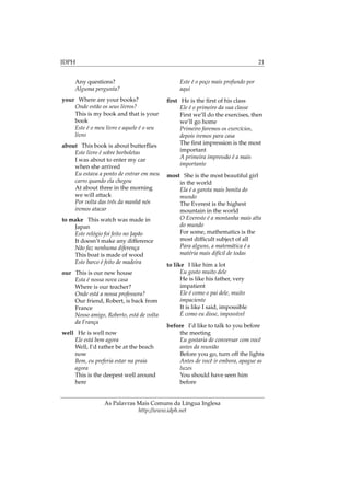 IDPH 21
Any questions?
Alguma pergunta?
your Where are your books?
Onde estão os seus livros?
This is my book and that is your
book
Este é o meu livro e aquele é o seu
livro
about This book is about butterﬂies
Este livro é sobre borboletas
I was about to enter my car
when she arrived
Eu estava a ponto de entrar em meu
carro quando ela chegou
At about three in the morning
we will attack
Por volta das três da manhã nós
iremos atacar
to make This watch was made in
Japan
Este relógio foi feito no Japão
It doesn’t make any difference
Não faz nenhuma diferença
This boat is made of wood
Este barco é feito de madeira
our This is our new house
Esta é nossa nova casa
Where is our teacher?
Onde está a nossa professora?
Our friend, Robert, is back from
France
Nosso amigo, Roberto, está de volta
da França
well He is well now
Ele está bem agora
Well, I’d rather be at the beach
now
Bem, eu preferia estar na praia
agora
This is the deepest well around
here
Este é o poço mais profundo por
aqui
ﬁrst He is the ﬁrst of his class
Ele é o primeiro da sua classe
First we’ll do the exercises, then
we’ll go home
Primeiro faremos os exercícios,
depois iremos para casa
The ﬁrst impression is the most
important
A primeira impressão é a mais
importante
most She is the most beautiful girl
in the world
Ela é a garota mais bonita do
mundo
The Everest is the highest
mountain in the world
O Evereste é a montanha mais alta
do mundo
For some, mathematics is the
most difﬁcult subject of all
Para alguns, a matemática é a
matéria mais difícil de todas
to like I like him a lot
Eu gosto muito dele
He is like his father, very
impatient
Ele é como o pai dele, muito
impaciente
It is like I said, impossible
É como eu disse, impossível
before I’d like to talk to you before
the meeting
Eu gostaria de conversar com você
antes da reunião
Before you go, turn off the lights
Antes de você ir embora, apague as
luzes
You should have seen him
before
As Palavras Mais Comuns da Língua Inglesa
http://www.idph.net
 