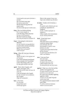 26 IDPH
Levará quatro anos para terminar a
estrada
He was born years ago
Ele nasceu anos atrás
He has been living here for
many years
Ele tem vivido aqui por muitos anos
king He is our beloved king
Ele é o nosso amado rei
I am the king of the universe
Eu sou o rei do universo
We don’t need any kings
Nós não precisamos de nenhum rei
to go I am going to visit you on
Monday
Eu vou visitá-lo na segunda-feira
I went to the cinema yesterday
Eu fui ao cinema ontem
Where have you gone?
Onde você foi?
being After all, I am just a human
being
Apesar de tudo, eu sou apenas um
ser humano
I am tired of being humiliated
Estou cansado de ser humilhado
I don’t like being with you
Eu não gosto de ﬁcar com você
again Xerox does it again, and
again, and again, and ...
Xerox faz isto de novo, de novo, de
novo, de ...
I am not going to do it again
Eu não vou fazer isto novamente
Say it again
Diga isto novamente
here I live here
Eu vivo aqui
Come here now!
Venha aqui agora!
Here is the money I owe you
Aqui está o dinheiro que lhe devo
to make I make a lot of money a
year
Eu ganho muito dinheiro por ano
I made my reputation in
England
Eu ﬁz a minha reputação na
Inglaterra
I have made a lot of promises
Eu ﬁz muitas promessas
back Come back now!
Volte agora!
This television is not working, I
want my money back
Esta televisão não está
funcionando, eu quero o meu
dinheiro de volta
I want you to give back to her
all her money
Eu quero que você devolva a ela
todo o seu dinheiro
new I am new here
Sou novo aqui
I want a new house
Eu quero uma casa nova
I don’t need a new car
Eu não preciso de um carro novo
against I like you a lot, but on this
matter I am against you
Eu gosto muito de você, mas neste
assunto eu sou cotra você
It’s sad to see a brother ﬁghting
against a sister
É triste ver um irmão brigando
contra uma irmã
It is against human nature to kill
each other
É contra a natureza humana
matar-se uns aos outros
As Palavras Mais Comuns da Língua Inglesa
http://www.idph.net
 