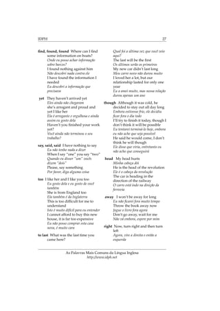 IDPH 27
ﬁnd, found, found Where can I ﬁnd
some information on boats?
Onde eu posso achar informação
sobre barcos?
I found nothing against him
Não descobri nada contra ele
I have found the information I
needed
Eu descobri a informação que
precisava
yet They haven’t arrived yet
Eles ainda não chegaram
she’s arrogant and proud and
yet I like her
Ela é arrogante e orgulhosa e ainda
assim eu gosto dela
Haven’t you ﬁnished your work
yet?
Você ainda não terminou o seu
trabalho?
say, said, said I have nothing to say
Eu não tenho nada a dizer
When I say “one” you say “two”
Quando eu disser “um” vocês
dizem “dois”
Please, say something
Por favor, diga alguma coisa
too I like her and I like you too
Eu gosto dela e eu gosto de você
também
She is from England too
Ela também é da Inglaterra
This is too difﬁcult for me to
understand
Isto é muito difícil para eu entender
I cannot afford to buy this new
house, it is far too expensive
Eu não posso comprar esta casa
nova, é muito cara
to last What was the last time you
came here?
Qual foi a última vez que você veio
aqui?
The last will be the ﬁrst
Os últimos serão os primeiros
My new car didn’t last long
Meu carro novo não durou muito
I loved her a lot, but our
relationship lasted for only one
year
Eu a amei muito, mas nossa relação
durou apenas um ano
though Although it was cold, he
decided to stay out all day long
Embora estivesse frio, ele decidiu
ﬁcar fora o dia todo
I’ll try to ﬁnish it today, though I
don’t think it will be possible
Eu tentarei terminá-lo hoje, embora
eu não ache que seja possível
He said he would come, I don’t
think he will though
Ele disse que viria, entretanto eu
não acho que conseguirá
head My head hurts
Minha cabeça dói
He is the head of the revolution
Ele é o cabeça da revolução
The car is heading in the
direction of the railway
O carro está indo na direção da
ferrovia
away I won’t be away for long
Eu não ﬁcarei fora muito tempo
Throw the book away now
Jogue o livro fora agora
Don’t go away, wait for me
Não vá embora, espere por mim
right Now, turn right and then turn
left
Agora, vire a direita e então a
esquerda
As Palavras Mais Comuns da Língua Inglesa
http://www.idph.net
 
