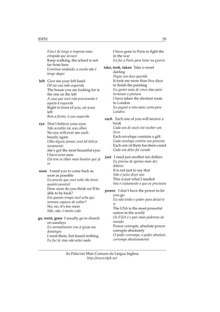 IDPH 29
Esta é de longe a resposta mais
estúpida que já ouvi
Keep walking, the school is not
far from here
Continue andando, a escola não é
longe daqui
left Give me your left hand
Dê-me sua mão esquerda
The house you are looking for is
the one on the left
A casa que você está procurando é
aquela à esquerda
Right in front of you, on your
left
Bem a frente, à sua esquerda
eye Don’t believe your eyes
Não acredite em seus olhos
No eye will ever see such
beauty again
Olho algum jamais verá tal beleza
novamente
she’s got the most beautiful eyes
I have ever seen
Ela tem os olhos mais bonitos que já
vi
soon I need you to come back as
soon as possible
Eu preciso que você volte tão breve
quanto possível
How soon do you think we’ll be
able to be back?
Em quanto tempo você acha que
seremos capazes de voltar?
No, no, it’s too soon
Não, não, é muito cedo
go, went, gone I usually go to church
on sundays
Eu normalmente vou à igreja aos
domingos
I went there, but found nothing
Eu fui lá, mas não achei nada
I have gone to Paris to ﬁght the
in the war
Eu fui a Paris para lutar na guerra
take, took, taken Take a sweet
darling
Pegue um doce querida
It took me more than ﬁve days
to ﬁnish the painting
Eu gastei mais de cinco dias para
terminar a pintura
I have taken the shortest route
to London
Eu peguei a rota mais curta para
Londres
each Each one of you will receive a
book
Cada um de vocês irá receber um
livro
Each envelope contains a gift
Cada envelope contém um presente
Each one of them has been cured
Cada um deles foi curado
just I need just another ten dollars
Eu preciso de apenas mais dez
dólares
It is not just to say that
Não é justo dizer isto
This is just what I needed
Isto é exatamente o que eu precisava
power I don’t have the power to let
you go
Eu não tenho o poder para deixá-lo
ir
The USA is the most powerful
nation in the world
Os EUA é o país mais poderoso do
mundo
Power corrupts, absolute power
corrupts absolutely
O poder corrompe, o poder absoluto
corrompe absolutamente
As Palavras Mais Comuns da Língua Inglesa
http://www.idph.net
 