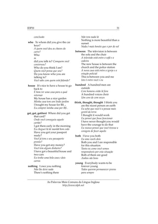 IDPH 31
conclusão
who To whom did you give the car
keys?
A quem você deu as chaves do
carro?
Who
m
did you talk to? Comquem você
conversou?
Who do you think I am?
Quem você pensa que sou?
Do you know who you are
talking to?
Você sabe com quem está falando?
house It’s nice to have a house to go
back to
É bom ter uma casa para a qual
retornar
My house has a nice garden
Minha casa tem um lindo jardim
I bought my house for R$ .,
Eu comprei minha casa por R$ .
get, got, got(ten) Where did you get
that card?
Onde você conseguiu aquele
cartão?
I got there early in the morning
Eu cheguei lá de manhã bem cedo
Have you got your passport
ready?
Você já tem o seu passaporte
pronto?
Have you got any money?
Você tem algum dinheiro?
I have got a beautiful house and
two cars
Eu tenho uma bela casa e dois
carros
nothing I owe you nothing
Não lhe devo nada
There’s nothing there
Não tem nada lá
Nothing is more beautiful than a
sunset
Nada é mais bonito que o por do sol
between The television is between
the sofa and the chair
A televisão está entre o sofá e a
cadeira
The new house is between the
church and the police station
A nova casa está entre a igreja e a
estação policial
This is between you and me
Isto é entre você e eu
hundred A hundred men are
outside
Cem homens estão lá fora
A hundred voices choir
Um coro de cem vozes
think, thought, thought I think you
are the nicest person on earth
Eu acho que você é a pessoa mais
gentil da terra
I thought it would work
Eu pensei que fosse funcionar
I have never thought you would
have the courage to do that
Eu nunca pensei que você tivesse a
coragem de fazer aquilo
both I love you both
Eu amo vocês dois
Both you and I are responsible
for this situation
Tanto eu como você somos
responsáveis por esta situação
Both of them are good
Ambos são bons
young Everybody wants to be
forever young
Todos querem permanecer jovens
para sempre
As Palavras Mais Comuns da Língua Inglesa
http://www.idph.net
 
