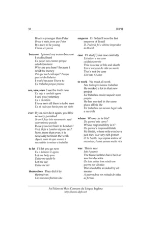 32 IDPH
Bruce is younger than Peter
Bruce é mais jovm que Peter
It is nice to be young
É bom ser jovem
because I passed my exams because
I studied hard
Eu passei nos exames porque
estudei bastante
Why are you here? Because I
need the money
Por que você está aqui? Porque
preciso do dinheiro
I work because I have to
Eu trabalho porque preciso
see, saw, seen I see the truth now
Eu vejo a verdade agora
I saw you yesterday
Eu o vi ontem
I have seen all there is to be seen
Eu vi tudo que havia para ser visto
ever If you ever do it again, you’ll be
severely punished
Se você ﬁzer isto novamente, será
severamente punido
Have you ever been to London?
Você já foi a Londres alguma vez?
Now, more than ever, it is
necessary to ﬁnish the work
Agora, mais do que nunca, é
necessário terminar o trabalho
to let I’ll let you go now
Eu o deixarei ir agora
Let me help you
Deixe-me ajudá-lo
Let me see
Deixe-me ver
themselves They did it by
themselves
Eles mesmos ﬁzeram isto
emperor D. Pedro II was the last
emperor of Brazil
D. Pedro II foi o último imperador
do Brazil
case I’ll study your case carefully
Estudarei o seu caso
cuidadosamente
This is a case of life and death
Este é um caso de vida ou morte
That’s not the case
Este não é o caso
to work We must all work
Nós todos precisamos trabalhar
He worked a lot in that new
project
Ele trabalhou muito naquele novo
projeto
He has worked in the same
place all his life
Ele trabalhou no mesmo lugar toda
a sua vida
whose Whose car is this?
De quem é este carro?
Whose responsibility is it?
De quem é a responsabilidade
Mr Smith, whose wife you have
just met, is a very rich person
O Sr Smith, cuja esposa acabou de
encontrar, é uma pessoa muito rica
war This is war
Isto é guerra
The two countries have been at
war for decades
Os dois países tem estado em
guerra por décadas
War should be avoided by all
means
A guerra deve ser evitada de todas
as formas
As Palavras Mais Comuns da Língua Inglesa
http://www.idph.net
 