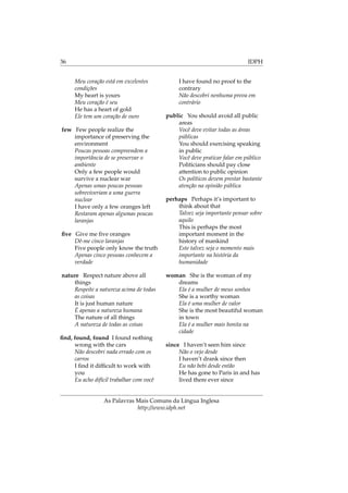 36 IDPH
Meu coração está em excelentes
condições
My heart is yours
Meu coração é seu
He has a heart of gold
Ele tem um coração de ouro
few Few people realize the
importance of preserving the
environment
Poucas pessoas compreendem a
importância de se preservar o
ambiente
Only a few people would
survive a nuclear war
Apenas umas poucas pessoas
sobreviveriam a uma guerra
nuclear
I have only a few oranges left
Restaram apenas algumas poucas
laranjas
ﬁve Give me ﬁve oranges
Dê-me cinco laranjas
Five people only know the truth
Apenas cinco pessoas conhecem a
verdade
nature Respect nature above all
things
Respeite a natureza acima de todas
as coisas
It is just human nature
É apenas a natureza humana
The nature of all things
A natureza de todas as coisas
ﬁnd, found, found I found nothing
wrong with the cars
Não descobri nada errado com os
carros
I ﬁnd it difﬁcult to work with
you
Eu acho difícil trabalhar com você
I have found no proof to the
contrary
Não descobri nenhuma prova em
contrário
public You should avoid all public
areas
Você deve evitar todas as áreas
públicas
You should exercising speaking
in public
Você deve praticar falar em público
Politicians should pay close
attention to public opinion
Os políticos devem prestar bastante
atenção na opinião pública
perhaps Perhaps it’s important to
think about that
Talvez seja importante pensar sobre
aquilo
This is perhaps the most
important moment in the
history of mankind
Este talvez seja o momento mais
importante na história da
humanidade
woman She is the woman of my
dreams
Ela é a mulher de meus sonhos
She is a worthy woman
Ela é uma mulher de valor
She is the most beautiful woman
in town
Ela é a mulher mais bonita na
cidade
since I haven’t seen him since
Não o vejo desde
I haven’t drank since then
Eu não bebi desde então
He has gone to Paris in and has
lived there ever since
As Palavras Mais Comuns da Língua Inglesa
http://www.idph.net
 