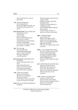 IDPH 37
Ele foi para Paris em e viveu lá
desde então
arm He has strong arms
Ele tem braços fortes
He lost his right arm in the war
Ele perdeu seu braço direito na
guerra
hear, heard, heard Can you hear me?
Você pode me ouvir?
I hear noises
Eu ouço ruídos
Have you heard the news?
Você ouviu as notícias?
I heard that you are moving to
London, is that right?
Eu ouvi que você está se mudando
para Londres, é verdade?
age He is my age
Ele é da minha idade
I found him greatly aged
Achei-o muito envelhecido
The age of Aquarius
A era de Aquarius
give, gave, given I give hope to all
around me
Eu dou esperança a todos a meu
redor
I gave him all my love
Eu dei a ele todo o meu amor
I have given up all hope
Eu desisti de toda a esperança
why Why are you here?
Por que você está aqui?
Why have you returned
Por que você voltou?
I don’t know why you are here
Eu não sei porque você está aqui
word I have no words to describe my
emotions
Não tenho palavras para descrever
minhas emoções
Explain, in a few words, the
meaning of life
Explique, em poucas palavras, o
signiﬁcado da vida
I can’t ﬁnd the right words for
this occasion
Eu não consigo encontrar as
palavras certas para esta ocasião
light Let there be light
E que se faça a luz
Where is the light switch?
Onde está o interruptor de luz?
There is not enough light here.
Open the windows.
Não existe luz suﬁciente aqui. Abra
as janelas
better A car is better than a horse
Um carro é melhor que um cavalo
I have a better proposition
Eu tenho uma proposta melhor
Travelling by plane is better
than travelling by car
Viajar de avião é melhor que viajar
de carro
end I didn’t like the end of the story
Não gostei do ﬁm da estória
That’s the end, for all of us
Este é o ﬁm, para todos nós
There is no end to his problems
Não existe ﬁm para os seus
problemas
water Water is essential to life
A água é essencial à vida
Give me some water, please
Dê-me um pouco de água, por favor
There is no water here
Não existe água aqui
As Palavras Mais Comuns da Língua Inglesa
http://www.idph.net
 
