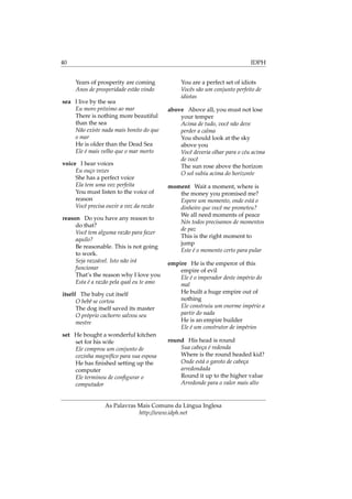 40 IDPH
Years of prosperity are coming
Anos de prosperidade estão vindo
sea I live by the sea
Eu moro próximo ao mar
There is nothing more beautiful
than the sea
Não existe nada mais bonito do que
o mar
He is older than the Dead Sea
Ele é mais velho que o mar morto
voice I hear voices
Eu ouço vozes
She has a perfect voice
Ela tem uma voz perfeita
You must listen to the voice of
reason
Você precisa ouvir a voz da razão
reason Do you have any reason to
do that?
Você tem alguma razão para fazer
aquilo?
Be reasonable. This is not going
to work.
Seja razoável. Isto não irá
funcionar
That’s the reason why I love you
Esta é a razão pela qual eu te amo
itself The baby cut itself
O bebê se cortou
The dog itself saved its master
O próprio cachorro salvou seu
mestre
set He bought a wonderful kitchen
set for his wife
Ele comprou um conjunto de
cozinha magnifíco para sua esposa
He has ﬁnished setting up the
computer
Ele terminou de conﬁgurar o
computador
You are a perfect set of idiots
Vocês são um conjunto perfeito de
idiotas
above Above all, you must not lose
your temper
Acima de tudo, você não deve
perder a calma
You should look at the sky
above you
Você deveria olhar para o céu acima
de você
The sun rose above the horizon
O sol subiu acima do horizonte
moment Wait a moment, where is
the money you promised me?
Espere um momento, onde está o
dinheiro que você me prometeu?
We all need moments of peace
Nós todos precisamos de momentos
de paz
This is the right moment to
jump
Este é o momento certo para pular
empire He is the emperor of this
empire of evil
Ele é o imperador deste império do
mal
He built a huge empire out of
nothing
Ele construiu um enorme império a
partir do nada
He is an empire builder
Ele é um construtor de impérios
round His head is round
Sua cabeça é redonda
Where is the round headed kid?
Onde está o garoto de cabeça
arredondada
Round it up to the higher value
Arredonde para o valor mais alto
As Palavras Mais Comuns da Língua Inglesa
http://www.idph.net
 