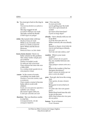 IDPH 41
its You must give back to the dog its
bone
Você precisa devolver ao cachorro o
seu osso
The dog wagged its tail
O cachorro balançou sua cauda
The baby sucked its thumb
O bebê sugou seu polegar
white She turned white with fear
Ela ﬁcou branca de medo
White is my favourite color
Branco é a minha cor favorita
Snow White and the Seven
Dwarves
Branca de Neve e os Sete Anões
know, knew, known I know no
better solution to this problem
Não conheço melhor solução para
este problema
I knew it wouldn’t work
Eu sabia que não ia funcionar
I have known her since she was
a little child
Eu a conheço desde quando ela era
uma pequena criança
course In the course of events,
everything was made clear
Durante o curso dos eventos, tudo
se esclareceu
I have made a course to become
better able to work with
children
Eu ﬁz um curso para me capacitar a
trabalhar com crianças
Of course I agree with you
É claro que concordo com você
therefore She was therefore unable
to stop him
Consequentemente, ela não
conseguiu impedi-lo
near I live near her
Eu moro perto dela
you’re getting near the truth
Você está se aproximando da
verdade
Is it near of far from here?
É perto ou longe daqui?
already I have already told you not
to go there
Eu já lhe disse para não ir lá
When I arrived, she was already
gone
Quando eu cheguei, ela já tinha ido
you’re not leaving us already,
are you?
Você não está indo embora, está?
number What is your room
number?
Qual o número do seu quarto
Say any number between one
and ten
Diga qualquer número entre um e
dez
What is the number of the bus
that goes downtown?
Qual o número do ônibus que vai
para o centro da cidade?
poor Poor girl, she loves the wrong
man
Pobre garota, ela ama o homem
errado
Being poor is not as bad as it
looks
Ser pobre não é tão ruim quanto
parece
Robin Hood took from the rich
to give to the poor
Robin Hood tomava dos ricos para
dar aos pobres
human To err is human
Errar é humano
As Palavras Mais Comuns da Língua Inglesa
http://www.idph.net
 