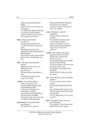 42 IDPH
After all, I am just a human
being
Apesar de tudo, eu sou apenas um
ser humano
It is difﬁcult to believe that such
a cruel man can be human
É difícil acreditar que um homem
tão cruel possa ser humano
home Home sweet home
Lar doce lar
I really must go home now
Eu realmente preciso ir para casa
agora
Something must be done
urgently to solve the problem of
the homeless
Algo precisa ser feito urgentemente
para resolver o problema dos sem
teto
time The time to go home has
arrived
Chegou a hora de ir para casa
What time is it?
Que horas são?
We must hurry to get there in
time
Precisamos nos apressar para
chegar lá em tempo
certain I am certain about it
Estou certo quanto a isto
Certain things should not be
commented in public
Certas coisas não devem ser
comentadas em público
You must be certain that this is
the best choice available
Você precisa estar certo de que esta
é a melhor escolha disponível
government He works for the
government
Ele trabalha para o governo
The government has imposed
new taxes on its citizens
O governo impôs novos impostos
sobre seus cidadãos
cause She has no cause for
complaint
Ela não nenhuma razão para
reclamar
It is uncertain what was the
cause of the accident
A causa do acidente é incerta
What caused all that trouble?
O que causou todo aquele
problema?
mother My mother is the most
generous person on earth
Minha mãe é a pessoa mais
generosa na terra
You should respect your mother
above all other things
Você deve respeitar a sua mãe acima
de todas as outras coisas
My mother is coming for the
weekend
Minha mãe está vindo para o ﬁnal
de semana
law That’s the law, I can do nothing
about it
É a lei, eu não posso fazer nada a
respeito
Good citizens should obey the
law
Bons cidadãos devem obedecer a lei
The law is the same for rich and
poor people
A lei é a mesma para os ricos e para
os pobres
reply He replied “That’s none of
your business”
Ele respondeu “Não é da sua conta”
What did he say in reply?
As Palavras Mais Comuns da Língua Inglesa
http://www.idph.net
 