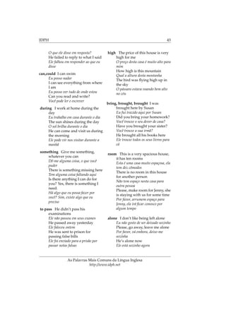 IDPH 43
O que ele disse em resposta?
He failed to reply to what I said
Ele falhou em responder ao que eu
disse
can,could I can swim
Eu posso nadar
I can see everything from where
I am
Eu posso ver tudo de onde estou
Can you read and write?
Você pode ler e escrever
during I work at home during the
day
Eu trabalho em casa durante o dia
The sun shines during the day
O sol brilha durante o dia
He can come and visit us during
the morning
Ele pode vir nos visitar durante a
manhã
something Give me something,
whatever you can
Dê-me alguma coisa, o que você
puder
There is something missing here
Tem alguma coisa faltando aqui
Is there anything I can do for
you? Yes, there is something I
need.
Há algo que eu possa fazer por
você? Sim, existe algo que eu
preciso
to pass He didn’t pass his
examinations
Ele não passou em seus exames
He passed away yesterday
Ele faleceu ontem
He was sent to prison for
passing false bills
Ele foi enviado para a prisão por
passar notas falsas
high The price of this house is very
high for me
O preço desta casa é muito alto para
mim
How high is this mountain
Qual a altura desta montanha
The bird was ﬂying high up in
the sky
O pássaro estava voando bem alto
no céu
bring, brought, brought I was
brought here by Susan
Eu fui trazido aqui por Susan
Did you bring your homework?
Você trouxe o seu dever de casa?
Have you brought your sister?
Você trouxe a sua irmã?
He brought all his books here
Ele trouxe todos os seus livros para
cá
room This is a very spacious house,
it has ten rooms
Esta é uma casa muito espaçosa, ela
tem dez cômodos
There is no room in this house
for another person
Não tem espaço nesta casa para
outra pessoa
Please, make room for Jenny, she
is staying with us for some time
Por favor, arrumem espaço para
Jenny, ela irá ﬁcar conosco por
algum tempo
alone I don’t like being left alone
Eu não gosto de ser deixado sozinho
Please, go away, leave me alone
Por favor, vá embora, deixe-me
sozinha
He’s alone now
Ele está sozinho agora
As Palavras Mais Comuns da Língua Inglesa
http://www.idph.net
 