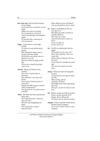 44 IDPH
lose, lost, lost He lost all his money
in Las Vegas
Ele perdeu todo seu dinheiro em Las
Vegas
Either you win or you lose
Ou você ganha ou você perde
I have lost all hope of seeing her
again
Eu já perdi toda a esperança de
vê-la novamente
large I come from a very large
family
Eu venho de uma família muito
grande
She inherited a large sum of
money from her uncle
Ela herdou uma grande soma em
dinheiro de seu tio
She has a heart as large as the
sky
Ela tem um coração tão grande
como o céu
church We go to church every
sunday
Nós vamos à igreja todos os
domingos
Our church is very near our
house
Nossa igreja é bastante perto de
nossa casa
Would you like to go to church
with us tomorrow?
Você gostaria de ir à igreja conosco
amanhã?
often We often see him around here
these days
Nós frequentemente o vemos por
aqui estes dias
We don’t go shopping very
often
Nós não fazemos compras
frequentemente
How often do you visit them?
Com que frequência você os visita?
air There’s something in the air
Tem algo no ar
We often go to the country to
breathe fresh air
Nós vamos ao campo
frequentemente para respirar ar
fresco
Love is in the air
O amor está no ar
six Could you please give me six
eggs?
Você poderia me dar seis ovos?
How old is Johnny? He is six
years old
Qual a idade de Johnny? Ele tem
seis anos
I have been to London six years
ago
Eu estive em Londres seis anos
atrás
along There are trees all along the
avenue
Existem árvores ao longo de toda a
avenida
Move along, please
Andando, por favor
My father and I don’t get along
too well
Meu pai e eu não nos damos muito
bem
Sir Where would you like to go Sir?
Onde o Senhor gostaria de ir?
Please, don’t call me Sir
Por favor, não me chame de Senhor
chapter I have read the whole book,
all the twenty chapters
Eu li o livro inteiro, todos os vinte
capítulos
As Palavras Mais Comuns da Língua Inglesa
http://www.idph.net
 