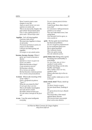 IDPH 45
Now I want to start a new
chapter in my life
Agora eu quero iniciar um novo
capítulo em minha vida
This is my favourite chapter, the
part where Tarzan kisses Jane
Este é o meu capítulo favorito, a
parte onde o Tarzan beija a Jane
together Let’s all sing together
Cantemos todos juntos
We must stay together in times
of adversity
Precisamos permanecer juntos em
tempos de adversidade
I always see them going out
together
Eu sempre os vejo saindo juntos
become, became, become When I
grow up I want to become a
doctor
Quando eu crescer eu quero me
tornar um médico
What has become of him?
O que aconteceu com ele?
He became a doctor
Ele se tornou um médico
He has become a famous person
Ele se tornou uma pessoa famosa
to mean What is the meaning of the
word “table”?
Qual o signiﬁcado da palavra
“mesa”?
What do you mean by this?
O você quer dizer com isto
This is all totally meaningless
Isto tudo não faz sentido
He didn’t mean to hurt you
Ele não tinha a intenção de lhe fazer
mal
to use I use the same toothpaste
everyday
Eu uso a mesma pasta de dentes
todos os dias
I used to go there often when I
was a kid
Eu costumava ir láfrequentemente
quando eu era criança
You can’t take them now, I am
using them
Você não pode levá-los agora, eu
estou usando-os
quite He has quite recovered from
his ﬁnancial problems
Ele já se recuperou completamente
de seus problemas ﬁnanceiros
She is quite beautiful
Ela é realmente bonita
They are quite young
Eles são realmente jovens
good, better, best Being rich is good,
but being rich and healthy is
even better
Ser rico é bom, mas ser rico e
saudável é ainda melhor
But the best thing is to be rich,
healthy and happy
Mas a melhor coisa é ser rico,
saudável e feliz
What is the best city to live in
Brazil?
Qual a melhor cidade para se viver
no Brasil?
stand, stood, stood Please, stand up
now
Por favor, levante-se agora
He just stood there, looking at
me
Ele apenas ﬁcou lá em pé, olhando
para mim
You must take a ﬁrm stand
against these idiocies
Você precisa tomar uma posição
ﬁrme contra estas idiotices
As Palavras Mais Comuns da Língua Inglesa
http://www.idph.net
 