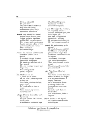 48 IDPH
She is an only child
Ela é ﬁlha única
They adopted that child when
they were very young
Eles adotaram aquela criança
quando eram muito jovens
friends They are very old friends
Elas são amigas há muito tempo
Tell me who your friends are
and I will tell you who you are
Diga-me quem são seus amigos e eu
lhe direi quem você é /Diga-me com
quem andas e lhe direi quem és
I have no friends
Eu não tenho amigos
person The president said he would
come here to thank you in
person
O presidente disse que viria aqui
lhe agradecer pessoalmente
He is a person nobody wants to
have around
Ele é uma pessoa que ninguém quer
ter por perto
Who is this person?
Quem é esta pessoa?
ﬁre The forest is in ﬁre
A ﬂoresta está em chamas
Do you have a ﬁre extinguisher
in your car?
Você tem um extintor de incêndio
em seu carro?
Let’s make a ﬁre to keep us
warm
Vamos fazer um fogo para nos
manter aquecidos
to hope I hope to ﬁnish all the work
by Tuesday
Eu espero terminar todo o trabalho
até terça feira
Where there is life there is hope
Onde há vida há esperança
Your case is hopeless
Seu caso é sem esperança
to open Please open the door now,
it’s very stuffy in here
Por favor, abra a porta agora, está
muito abafado aqui
I am open to suggestions
Estou aberto a sugestões
He is an open minded person
Ele é uma pessoa de mente aberta
ground He is planting on fertile
ground
Ele está plantando em solo fértil
We’ll have to cover a lot of
ground before we get there
Nós teremos que andar muito chão
até chegar lá
You fears are groundless
Seus temores são infundados
There are no grounds for your
anxiety
Não existem fundamentos/razões
para sua ansiedade
least You should at least say
goodbye
Você deveria ao menos dizer adeus
I know of at least two people
who might be interested in
buying your farm
Eu sei de no mínimo de duas
pessoas que possam estar
interessadas em comprar sua
fazenda
To say the least, she is not
trustworthy
Para dizer o mínimo, ela não é
conﬁável
myself I won’t do it to myself
Eu não farei isto a mim mesmo
I did it myself
As Palavras Mais Comuns da Língua Inglesa
http://www.idph.net
 