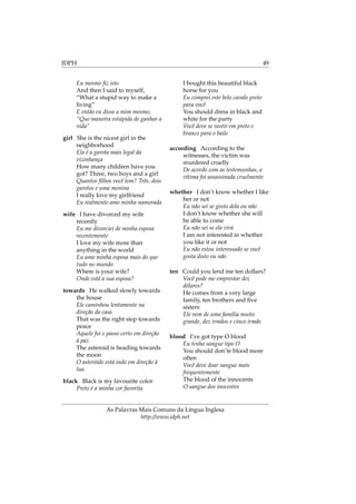 IDPH 49
Eu mesmo ﬁz isto
And then I said to myself,
“What a stupid way to make a
living”
E então eu disse a mim mesmo,
“Que maneira estúpida de ganhar a
vida”
girl She is the nicest girl in the
neighborhood
Ela é a garota mais legal da
vizinhança
How many children have you
got? Three, two boys and a girl
Quantos ﬁlhos você tem? Três, dois
garotos e uma menina
I really love my girlfriend
Eu realmente amo minha namorada
wife I have divorced my wife
recently
Eu me divorciei de minha esposa
recentemente
I love my wife more than
anything in the world
Eu amo minha esposa mais do que
tudo no mundo
Where is your wife?
Onde está a sua esposa?
towards He walked slowly towards
the house
Ele caminhou lentamente na
direção da casa
That was the right step towards
peace
Aquele foi o passo certo em direção
à paz
The asteroid is heading towards
the moon
O asteróide está indo em direção à
lua
black Black is my favourite color
Preto é a minha cor favorita
I bought this beautiful black
horse for you
Eu comprei este belo cavalo preto
para você
You should dress in black and
white for the party
Você deve se vestir em preto e
branco para o baile
according According to the
witnesses, the victim was
murdered cruelly
De acordo com as testemunhas, a
vítima foi assassinada cruelmente
whether I don’t know whether I like
her or not
Eu não sei se gosto dela ou não
I don’t know whether she will
be able to come
Eu não sei se ela virá
I am not interested in whether
you like it or not
Eu não estou interessado se você
gosta disto ou não
ten Could you lend me ten dollars?
Você pode me emprestar dez
dólares?
He comes from a very large
family, ten brothers and ﬁve
sisters
Ele vem de uma família muito
grande, dez irmãos e cinco irmãs
blood I’ve got type O blood
Eu tenho sangue tipo O
You should don’te blood more
often
Você deve doar sangue mais
frequentemente
The blood of the innocents
O sangue dos inocentes
As Palavras Mais Comuns da Língua Inglesa
http://www.idph.net
 