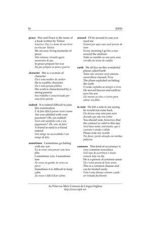 50 IDPH
peace War and Peace is the name of
a book written by Tolstoi
Guerra e Paz é o nome de um livro
escrito por Tolstoi
We are now living moments of
peace
Nós estamos vivendo agora
momentos de paz
In peace prepare for war
Na paz prepare-se para a guerra
character She is a woman of
character
Ela é uma mulher de caráter
He is a public character
Ele é uma pessoa pública
His work is characterized by a
strong passion
Seu trabalho é caracterizado por
uma forte paixão
indeed It is indeed difﬁcult to pass
this examination
É de fato difícil passar neste exame
Are you satisﬁed with your
payment? Oh, yes indeed!
Você está satisfeito com o seu
pagamento? Oh, sim, de fato!
A friend in need is a friend
indeed
Um amigo na necessidade é um
amigo de fato
sometimes I sometimes go ﬁshing
with my son
Eu às vezes vou pescar com meu
ﬁlho
I sometimes win, I sometimes
lose
Às vezes eu ganho, às vezes eu
perco
Sometimes it is difﬁcult to keep
calm
Às vezes é difícil ﬁcar calmo
around I’ll be around in case you
need me
Estarei por aqui caso você precise de
mim
Every morning I go for a run
around the stadium
Todas as manhãs eu saio para uma
corrida em torno do estádio
earth We all live on this wonderful
planet called Earth
Todos nós vivemos neste planeta
maravilhoso chamado Terra
The plane exploded on hitting
the earth
O avião explodiu ao atingir a terra
He moved heaven and earth to
save his son
Ele moveu os céus e a terra para
salvar seu ﬁlho
to note He left a note to me saying
he would not come back
Ele deixou uma nota para mim
dizendo que não iria voltar
You should note, however, that
the contract is valid to this day
Você deve notar, entretanto, que o
contrato é ainda é válido
Please note my words
Por favor, preste atenção em minhas
palavras
common This kind of occurrence is
very common nowadays
Este tipo de ocorrênca é muito
comum hoje em dia
He is a person of common sense
Ele é uma pessoa de bom senso
This is a common disease and
can be treated easily
Esta é uma doença comum e pode
ser tratada facilmente
As Palavras Mais Comuns da Língua Inglesa
http://www.idph.net
 