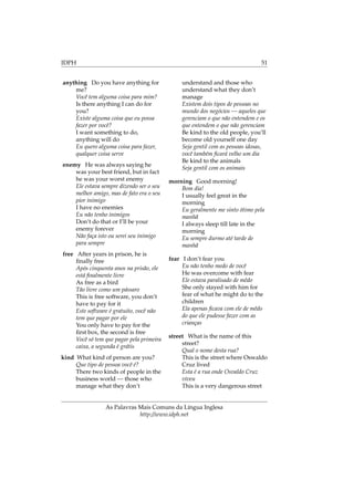 IDPH 51
anything Do you have anything for
me?
Você tem alguma coisa para mim?
Is there anything I can do for
you?
Existe alguma coisa que eu possa
fazer por você?
I want something to do,
anything will do
Eu quero alguma coisa para fazer,
qualquer coisa serve
enemy He was always saying he
was your best friend, but in fact
he was your worst enemy
Ele estava sempre dizendo ser o seu
melhor amigo, mas de fato era o seu
pior inimigo
I have no enemies
Eu não tenho inimigos
Don’t do that or I’ll be your
enemy forever
Não faça isto ou serei seu inimigo
para sempre
free After years in prison, he is
ﬁnally free
Após cinquenta anos na prisão, ele
está ﬁnalmente livre
As free as a bird
Tão livre como um pássaro
This is free software, you don’t
have to pay for it
Este software é gratuito, você não
tem que pagar por ele
You only have to pay for the
ﬁrst box, the second is free
Você só tem que pagar pela primeira
caixa, a segunda é grátis
kind What kind of person are you?
Que tipo de pessoa você é?
There two kinds of people in the
business world — those who
manage what they don’t
understand and those who
understand what they don’t
manage
Existem dois tipos de pessoas no
mundo dos negócios — aqueles que
gerenciam o que não entendem e os
que entendem o que não gerenciam
Be kind to the old people, you’ll
become old yourself one day
Seja gentil com as pessoas idosas,
você também ﬁcará velho um dia
Be kind to the animals
Seja gentil com os animais
morning Good morning!
Bom dia!
I usually feel great in the
morning
Eu geralmente me sinto ótimo pela
manhã
I always sleep till late in the
morning
Eu sempre durmo até tarde de
manhã
fear I don’t fear you
Eu não tenho medo de você
He was overcome with fear
Ele estava paralisado de mêdo
She only stayed with him for
fear of what he might do to the
children
Ela apenas ﬁcava com ele de mêdo
do que ele pudesse fazer com as
crianças
street What is the name of this
street?
Qual o nome desta rua?
This is the street where Oswaldo
Cruz lived
Esta é a rua onde Osvaldo Cruz
viveu
This is a very dangerous street
As Palavras Mais Comuns da Língua Inglesa
http://www.idph.net
 