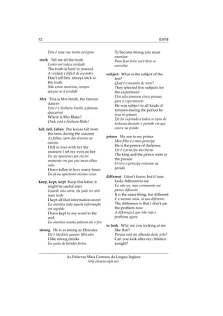 52 IDPH
Esta é uma rua muito perigosa
truth Tell me all the truth
Conte-me toda a verdade
The truth is hard to conceal
A verdade é difícil de esconder
Don’t tell lies, always stick to
the truth
Não conte mentiras, sempre
apegue-se à verdade
Mrs This is Mrs Smith, the famous
dancer
Esta é a Senhora Smith, a famosa
dançarina
Where is Mrs Blake?
Onde está a Senhora Blake?
fall, fell, fallen The leaves fall from
the trees during the autumn
As folhas caem das árvores no
outono
I fell in love with her the
moment I set my eyes on her
Eu me apaixonei por ela no
momento em que pus meus olhos
nela
I have fallen in love many times
Eu já me apaixonei muitas vezes
keep, kept, kept Keep this letter, it
might be useful later
Guarde esta carta, ela pode ser útil
mais tarde
I kept all that information secret
Eu mantive toda aquela informação
em segrêdo
I have kept to my word to the
end
Eu mantive minha palavra até o ﬁm
strong He is as strong as Hercules
Ele é tão forte quanto Hércules
I like strong drinks
Eu gosto de bebidas fortes
To become strong you must
exercise
Para ﬁcar forte você deve se
exercitar
subject What is the subject of the
test?
Qual é o assunto do teste?
They selected ﬁve subjects for
the experiment
Eles selecionaram cinco pessoas
para o experimento
He was subject to all kinds of
tortures during the period he
was in prison
Ele foi sujeitado a todos os tipos de
torturas durante o período em que
esteve na prisão
prince My son is my prince
Meu ﬁlho é o meu príncipe
He is the prince of darkness
Ele é o príncipe das trevas
The king and the prince were at
the parade
O rei e o príncipe estavam na
parada
different I don’t know, but it’sure
looks different to me
Eu não sei, mas certamente me
parece diferente
It is the same thing, but different
É a mesma coisa, só que diferente
The difference is that I don’t see
the problem now
A diferença é que não vejo o
problema agora
to look Why are you looking at me
like that?
Porque está me olhando deste jeito?
Can you look after my children
tonight?
As Palavras Mais Comuns da Língua Inglesa
http://www.idph.net
 
