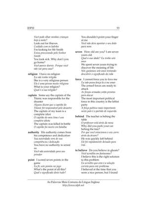 IDPH 53
Você pode olhar minhas crianças
hoje a noite?
Look out for thieves
Cuidado com os ladrões
I’m looking for Mr Smith
Estou procurando pelo Senhor
Smith
You look sick. Why don’t you
go home?
Você parece doente. Porque você
não vai para casa?
religion I have no religion
Eu não tenho religião
She is a very religious person
Ela é uma pessoa muito religiosa
What is your religion?
Qual é a sua religião?
captain Some say the captain of the
Titanic was responsible for the
disaster
Alguns dizem que o capitão do
Titanic foi responsável pelo desastre
The captain of my team is a
complete idiot
O capitão do meu time é um
completo idiota
The captain was killed in battle
O capitão foi morto em batalha
authority His authority comes from
his competence and dedication
Sua autoridade vem de sua
competência e dedicação
You have no authority to arrest
us
Você não autoridade para nos
prender
point I scored seven points in the
game
Eu ﬁz sete pontos no jogo
What’s the point of all this?
Qual o signiﬁcado disto tudo?
You shouldn’t point your ﬁnger
at me
Você não deve apontar o seu dedo
para mim
seven How old are you? I am seven
years old
Qual a sua idade? Eu tenho sete
anos
We spent seven years trying to
discover the meaning of life
Nós gastamos sete anos tentando
descobrir o signiﬁcado da vida
force I cannot force you to love me
Eu não posso força-la a me amar
The armed forces are ready to
attack
As forças armadas estão prontas
para atacar
The most important political
force in this country is the leftist
party
A força política mais importante
neste país é o partido de esquerda
behind The teacher is behing the
table
O professor está atrás da mesa
Why did you park your car
behing the tree?
Por que você estacionou o seu carro
atrás da árvore?
He was quickly left behind
Ele foi rapidamente deixado para
trás
to believe Do you believe in ghosts?
Você acredita em fantasmas?
I believe this is the right solution
to this problem
Eu acredito que esta é a solução
correta para este problema
I believed at the time that you
were a nice person, but I found
As Palavras Mais Comuns da Língua Inglesa
http://www.idph.net
 
