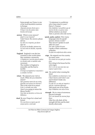 IDPH 57
Some people say France is one
of the most beautiful countries
in Europe
Algumas pessoas dizem que a
França é um dos países mais
bonitos da Europa
answer What is your answer?
Qual é a sua resposta?
I don’t know the answer, please
tell me.
Eu não sei a resposta, por favor
diga-me
If you’re in doubt, answer no
Se você está em dúvida, responda
não
England England is one the few
countries in the world where
they maintain a monarchy
A Inglaterra é um dos poucos países
no mundo onde se mantêm uma
monarquia
The weather in England is
miserable and the food is
terrible
O tempo na Inglaterra é miserável e
a comida é terrível
return We enjoyed your visit so
much. When do you intend to
return?
Nós gostamos tanto da sua visita.
Quando você pensa em retornar?
This is the road of no return
Esta é a estrada sem volta
Aren’t you going to return the
library books?
Você não vai devolver os livros da
biblioteca
dead By now I hope he is dead and
buried
Por essa hora eu espero que ele
esteja morto e enterrado
“A statesman is a politician
who’s been dead or years”.
Harry S. Truman
Um estadista é um político que já
morreu há dez ou quinze anos
All her relatives are dead
Todos os parentes dela estão mortos
speak, spoke, spoken How many
languages does he speak?
Quantos idiomas ele fala?
They haven’t spoken to each
other for years
Eles não se falam há anos
I spoke at their conference
yesterday
Eu falei na conferência deles ontem
reign He reigned over his country
for many years
Ele reinou em seu país por muitos
anos
He is king in his house but his
wife reigns
Ele é o rei em sua casa mas sua
esposa é quem reina
care Be careful when crossing the
street
Seja cuidadoso ao atravessar a rua
I don’t know and I don’t care
and it doesn’t make any
difference
Eu não sei e eu não me importo e
não faz a mínima diferença
Take good care of my books
Seja cuidadosa com meus livros
strength He is a man of enormous
physical strength
Ele é um homem de enorme força
física
After his wife died, all his
strength left him and he died
shortly afterwards
As Palavras Mais Comuns da Língua Inglesa
http://www.idph.net
 