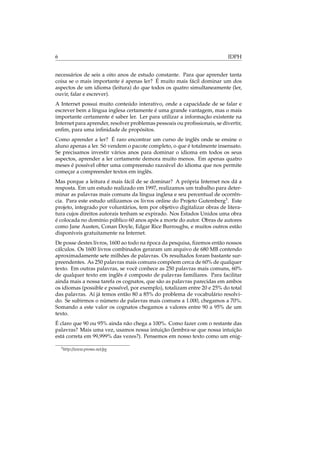 6 IDPH
necessários de seis a oito anos de estudo constante. Para que aprender tanta
coisa se o mais importante é apenas ler? É muito mais fácil dominar um dos
aspectos de um idioma (leitura) do que todos os quatro simultaneamente (ler,
ouvir, falar e escrever).
A Internet possui muito conteúdo interativo, onde a capacidade de se falar e
escrever bem a língua inglesa certamente é uma grande vantagem, mas o mais
importante certamente é saber ler. Ler para utilizar a informação existente na
Internet para aprender, resolver problemas pessoais ou proﬁssionais, se divertir,
enﬁm, para uma inﬁnidade de propósitos.
Como aprender a ler? É raro encontrar um curso de inglês onde se ensine o
aluno apenas a ler. Só vendem o pacote completo, o que é totalmente insensato.
Se precisamos investir vários anos para dominar o idioma em todos os seus
aspectos, aprender a ler certamente demora muito menos. Em apenas quatro
meses é possível obter uma compreensão razoável do idioma que nos permite
começar a compreender textos em inglês.
Mas porque a leitura é mais fácil de se dominar? A própria Internet nos dá a
resposta. Em um estudo realizado em 1997, realizamos um trabalho para deter-
minar as palavras mais comuns da língua inglesa e seu percentual de ocorrên-
cia. Para este estudo utilizamos os livros online do Projeto Gutemberg3
. Este
projeto, integrado por voluntários, tem por objetivo digitalizar obras de litera-
tura cujos direitos autorais tenham se expirado. Nos Estados Unidos uma obra
é colocada no domínio público 60 anos após a morte do autor. Obras de autores
como Jane Austen, Conan Doyle, Edgar Rice Burroughs, e muitos outros estão
disponíveis gratuitamente na Internet.
De posse destes livros, 1600 ao todo na época da pesquisa, ﬁzemos então nossos
cálculos. Os 1600 livros combinados geraram um arquivo de 680 MB contendo
aproximadamente sete milhões de palavras. Os resultados foram bastante sur-
preendentes. As 250 palavras mais comuns compõem cerca de 60% de qualquer
texto. Em outras palavras, se você conhece as 250 palavras mais comuns, 60%
de qualquer texto em inglês é composto de palavras familiares. Para facilitar
ainda mais a nossa tarefa os cognatos, que são as palavras parecidas em ambos
os idiomas (possible e possível, por exemplo), totalizam entre 20 e 25% do total
das palavras. Aí já temos então 80 a 85% do problema de vocabulário resolvi-
do. Se subirmos o número de palavras mais comuns a 1.000, chegamos a 70%.
Somando a este valor os cognatos chegamos a valores entre 90 a 95% de um
texto.
É claro que 90 ou 95% ainda não chega a 100%. Como fazer com o restante das
palavras? Mais uma vez, usamos nossa intuição (lembra-se que nossa intuição
está correta em 99,999% das vezes?). Pensemos em nosso texto como um enig-
3http://www.promo.net/pg
 