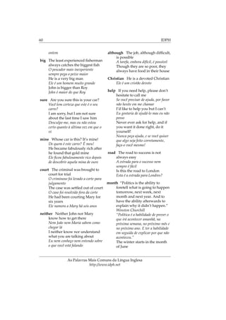 60 IDPH
ontem
big The least experienced ﬁsherman
always catches the biggest ﬁsh
O pescador mais inexperiente
sempre pega o peixe maior
He is a very big man
Ele é um homem muito grande
John is bigger than Roy
John é maior do que Roy
sure Are you sure this is your car?
Você tem certeza que este é o seu
carro?
I am sorry, but I am not sure
about the last time I saw him
Desculpe-me, mas eu não estou
certo quanto à última vez em que o
vi
mine Whose car is this? It’s mine!
De quem é este carro? É meu!
He became fabulously rich after
he found that gold mine
Ele ﬁcou fabulosamente rico depois
de descobrir aquela mina de ouro
court The criminal was brought to
court for trial
O criminoso foi levado a corte para
julgamento
The case was settled out of court
O caso foi resolvido fora da corte
He had been courting Mary for
six years
Ele namora a Mary há seis anos
neither Neither John nor Mary
know how to get there
Nem João nem Maria sabem como
chegar lá
I neither know nor understand
what you are talking about
Eu nem conheço nem entendo sobre
o que você está falando
although The job, although difﬁcult,
is possible
A tarefa, embora difícil, é possível
Though they are so poor, they
always have food in their house
Christian He is a devoted Christian
Ele é um cristão devoto
help If you need help, please don’t
hesitate to call me
Se você precisar de ajuda, por favor
não hesite em me chamar
I’d like to help you but I can’t
Eu gostaria de ajudá-lo mas eu não
posso
Never ever ask for help, and if
you want it done right, do it
yourself!
Nunca peça ajuda, e se você quiser
que algo seja feito corretamente,
faça-o você mesmo!
road The road to success is not
always easy
A estrada para o sucesso nem
sempre é fácil
Is this the road to London
Esta é a estrada para Londres?
month “Politics is the ability to
foretell what is going to happen
tomorrow, next week, next
month and next year. And to
have the ability afterwards to
explain why it didn’t happen.”
Winston Churchill
“Política é a habilidade de prever o
que irá acontecer amanhã, na
próxima semana, no próximo mês e
no próximo ano. E ter a habilidade
em seguida de explicar por que não
aconteceu.”
The winter starts in the month
of June
As Palavras Mais Comuns da Língua Inglesa
http://www.idph.net
 