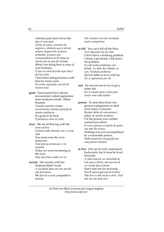 64 IDPH
whereas junk mail arrives the
day it was sent.
Cartas de amor, contratos de
negócios e dinheiro que te devem
sempre chegam três semanas
atrasados, ao passo que
correspondência in’til chega no
mesmo dia em que foi enviada
What I am doing here is none of
your business
O que eu estou fazendo aqui não é
da sua conta
I have been doing business with
him for many years
Eu tenho negociado com ele há
muitos anos
great Great spirits have always
encountered violent opposition
from mediocre minds. Albert
Einstein
Grandes espíritos sempre
encontraram violenta oposição de
mentes medíocres
It’s great to be back
É fantástico estar de volta
river We are all ﬂowing with the
river of live
Estamos todos ﬂuindo com o rio da
vida
You must cross the river
tomorrow
Você precisa atravessar o rio
amanhã
Today we went swimming in
the river
Hoje nós fomos nadar no rio
society Her society with her
husband didn’t work
A sociedade dela com seu marido
não funcionou
We live in a very competitive
society
Nós vivemos em uma sociedade
muito competitiva
to fall You can’t fall off the ﬂoor
Você não pode cair do chão
I don’t have a drinking problem.
I drink, I get drunk, I fall down.
No problem.
Eu não tenho problemas com
bebida. Eu bebo, ﬁco bebado, eu
caio. Nenhum problema.
He has fallen in love with her
Ele se apaixonou por ela
east He moved east to try to get a
better life
Ele se mudou para o leste para
tentar uma vida melhor
person To steal ideas from one
person is plagiarism; to steal
from many is research
Roubar idéias de uma pessoa é
plágio, de muitas pesquisa
I’m the person your mother
warned you about
Eu sou a pessoa a respeito de quem
sua mãe lhe avisou
Nothing was ever accomplished
by a reasonable person
Nada jamais foi conseguido por
uma pessoa razoável
to live Life can be only understood
backwards, but it must be lived
forwards
A vida somente ser entendida de
trás para a frente, mas precisa de
ser vivida para a frente
Don’t take life too seriously.
You’ll never get out of it alive
Não leve a vida muito a sério. Você
não vai sair dela vivo
As Palavras Mais Comuns da Língua Inglesa
http://www.idph.net
 