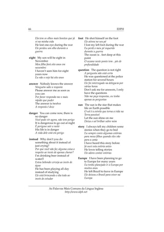 66 IDPH
Ela tem os olhos mais bonitos que já
vi na minha vida
He lost one eye during the war
Ele perdeu um olho durante a
guerra
eight My son will be eight in
November
Meu ﬁlho fará oito anos em
novembro
I haven’t seen him for eight
years now
Eu não o vejo há oito anos
answer Nobody knows the answer
Ninguém sabe a resposta
Please answer me as soon as
you can
Por favor responda-me o mais
rápido que puder
The answer is twelve
A resposta é doze
danger You can come now, there is
no danger
Você pode vir agora, não tem perigo
It is dangerous to go out at night
É perigoso sair a noite
His life is in danger
A vida dele está em perigo
instead Why don’t you do
something about it instead of
just crying?
Por que você não faz alguma coisa a
respeito ao invés de apenas chorar?
I’m drinking beer instead of
waterT
Estou bebendo cerveja ao invés de
água
He has been playing all day
instead of studying
Ele está brincando o dia todo ao
invés de estudar
foot He shot himself on the foot
Ele atirou no seu pé
I lost my left foot during the war
Eu perdi o meu pé esquerdo
durante a guerra
The ocean is . feet deep at this
point
O oceano neste ponto tem . pés de
profundidade
question The question is not right
A pergunta não está certa
He was questioned at the police
station for several hours
Ele foi interrogado na delegacia por
várias horas
Don’t ask me for answers, I only
have the questions
Não me peça respostas, eu tenho
apenas as perguntas
sun The sun is the star that makes
life on Earth possible
O sol é a estrela que torna a vida na
Terra possível
Let the sun shine on me
Deixa o sol brilhar sobre mim
story I always tell my children some
stories when they go to bed
Eu sempre conto algumas estórias
para meus ﬁlhos quando eles vão
para a cama
I have heard this story before
Já ouvi esta estória antes
He loves telling stories
Ele adora contar estórias
Europe I have been planning to go
to Europe for many years
Eu tenho planejado ir a Europa por
muitos anos
He left Brazil to leave in Europe
Ele deixou o Brasil para viver na
Europa
As Palavras Mais Comuns da Língua Inglesa
http://www.idph.net
 