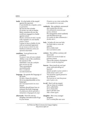 IDPH 67
battle It is the battle of the stupid
against the ignorant
É uma batalha dos estúpidos contra
os ignorantes
He lost his life in battle
Ele perdeu sua vida na batalha
Many scientists all over the
world are engaged in a battle
against cancer
Muitos cientistas de todo o mundo
estão engajados em uma batalha
contra o cancer
I refuse to have a battle of wits
with an unarmed opponent
Eu me recuso a entrar em uma
batalha de intelectos contra um
oponente desarmado
condition I can go but on one
condition
Eu posso ir mas sob uma condição
Ability is one of the conditions
for success in life
Habilidade é uma das condições
para sucesso na vida
They surrendered
unconditionally
Eles se renderam
incondicionalmente
language He speaks the language of
the birds
Ele fala a língua dos pássaros
He is incomprehensible in ﬁve
languages
Ele é imcompreensível em cinco
línguas
Teachers should learn how to
interpret the body language
Os professores devem aprender a
interpretar a linguagem do corpo
afterwards First I’ll visit my
daughter and afterwards I’ll go
to your house
Primeiro eu vou vistar minha ﬁlha
e em seguida irei a sua casa
suddenly She suddenly announced
she wanted the divorce
Ela subitamente anunciou que
queria o divórcio
He changed his mind suddenly
and decided not to go
Ele mudou de idéia subitamente e
decidiu não ir
holy In India all cows are holy
Na Índia todas as vacas são
sagradas
He is a holy man
Ele é um homem santo
century She will be a century old
next week
Ela fará um século de idade na
próxima semana
This is the century of progress
Este é o século do progresso
heaven How much sin can I get
away with and still go to
heaven?
Quanto pecado eu posso cometer e
ainda assim ir para o céu?
You must be a good person to
go to heaven
Você precisa ser uma boa pessoa
para ir para o céu
to call Don’t call me stupid.
Não me chame de estúpido
He is called John
Ele se chama John
Don’t call him now
Não o chame agora
daughter She is my younger
daughter
Ela é a minha ﬁlha mais nova
As Palavras Mais Comuns da Língua Inglesa
http://www.idph.net
 