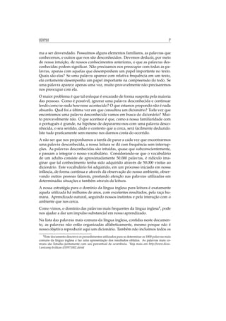 IDPH 7
ma a ser desvendado. Possuímos alguns elementos familiares, as palavras que
conhecemos, e outros que nos são desconhecidos. Devemos deduzir, por meio
de nossa intuição, de nossos conhecimentos anteriores, o que as palavras des-
conhecidas podem signiﬁcar. Não precisamos nos preocupar com todas as pa-
lavras, apenas com aquelas que desempenhem um papel importante no texto.
Quais são elas? Se uma palavra aparece com relativa frequência em um texto,
ela certamente desempenha um papel importante na compreensão do todo. Se
uma palavra aparece apenas uma vez, muito provavelmente não precisaremos
nos preocupar com ela.
O maior problema é que tal enfoque é encarado de forma suspeita pela maioria
das pessoas. Como é possível, ignorar uma palavra desconhecida e continuar
lendo como se nada houvesse acontecido? O que estamos propondo não é nada
absurdo. Qual foi a última vez em que consultou um dicionário? Toda vez que
encontramos uma palavra desconhecida vamos em busca do dicionário? Mui-
to provavelmente não. O que acontece é que, como a nossa familiaridade com
o português é grande, na hipótese de depararmo-nos com uma palavra desco-
nhecida, o seu sentido, dado o contexto que a cerca, será facilmente deduzido.
Isto tudo praticamente sem mesmo nos darmos conta do ocorrido.
A não ser que nos proponhamos a tarefa de parar a cada vez que encontrarmos
uma palavra desconhecida, a nossa leitura se dá com frequência sem interrup-
ções. As palavras desconhecidas são intuídas, quase que subconscientemente,
e passam a integrar o nosso vocabulário. Considerando-se que o vocabulário
de um adulto consiste de aproximadamente 50.000 palavras, é ridículo ima-
ginar que tal conhecimento tenha sido adquirido através de 50.000 visitas ao
dicionário. Este vocabulário foi adquirido, em um processo iniciado em nossa
infância, de forma contínua e através da observação do nosso ambiente, obser-
vando outras pessoas falarem, prestando atenção nas palavras utilizadas em
determinadas situações e também através da leitura.
A nossa estratégia para o domínio da língua inglesa para leitura é exatamente
aquela utilizada há milhares de anos, com excelentes resultados, pela raça hu-
mana. Aprendizado natural, seguindo nossos instintos e pela interação com o
ambiente que nos cerca.
Como vimos, o domínio das palavras mais frequentes da língua inglesa4
, pode
nos ajudar a dar um impulso substancial em nosso aprendizado.
Na lista das palavras mais comuns da língua inglesa, contidas neste documen-
to, as palavras não estão organizadas alfabeticamente, mesmo porque não é
nosso objetivo reproduzir aqui um dicionário. Também não incluímos todos os
4Este documento descreve os procedimentos utilizados para se determinar as 1000 palavras mais
comuns da língua inglesa e faz uma apresentação dos resultados obtidos. As palavras mais co-
muns são listadas juntamente com seu percentual de ocorrência. Veja mais em http://www.dicas-
l.unicamp.br/dicas-l/19971002.shtml
 