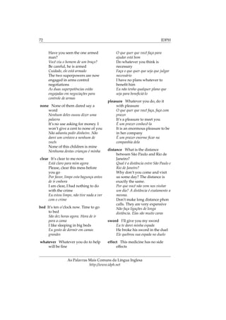 72 IDPH
Have you seen the one armed
man?
Você viu o homem de um braço?
Be careful, he is armed
Cuidado, ele está armado
The two superpowers are now
engaged in arms control
negotiations
As duas superpotências estão
engajadas em negociações para
controle de armas
none None of them dared say a
word
Nenhum deles ousou dizer uma
palavra
It’s no use asking for money. I
won’t give a cent to none of you
Não adianta pedir dinheiro. Não
darei um centavo a nenhum de
vocês
None of this children is mine
Nenhuma destas crianças é minha
clear It’s clear to me now
Está claro para mim agora
Please, clear this mess before
you go
Por favor, limpe esta bagunça antes
de ir embora
I am clear, I had nothing to do
with the crime
Eu estou limpo, não tive nada a ver
com o crime
bed It’s ten o’clock now. Time to go
to bed
São dez horas agora. Hora de ir
para a cama
I like sleeping in big beds
Eu gosto de dormir em camas
grandes
whatever Whatever you do to help
will be ﬁne
O que quer que você faça para
ajudar está bom
Do whatever you think is
necessary
Faça o que quer que seja que julgar
necessário
I have no plans whatever to
beneﬁt him
Eu não tenho qualquer plano que
seja para beneﬁciá-lo
pleasure Whatever you do, do it
with pleasure
O que quer que você faça, faça com
prazer
It’s a pleasure to meet you
É um prazer conhecê-la
It is an enormous pleasure to be
in her company
É um prazer enorme ﬁcar na
companhia dela
distance What is the distance
between São Paulo and Rio de
Janeiro?
Qual é a distância entre São Paulo e
Rio de Janeiro?
Why don’t you come and visit
us some day? The distance is
exactly the same.
Por que você não vem nos visitar
um dia? A distância é exatamente a
mesma.
Don’t make long distance phon
calls. They are very expensive
Não faça ligações de longa
distância. Elas são muito caras
sword I’ll give you my sword
Eu te darei minha espada
He broke his sword in the duel
Ele quebrou sua espada no duelo
effect This medicine has no side
effects
As Palavras Mais Comuns da Língua Inglesa
http://www.idph.net
 