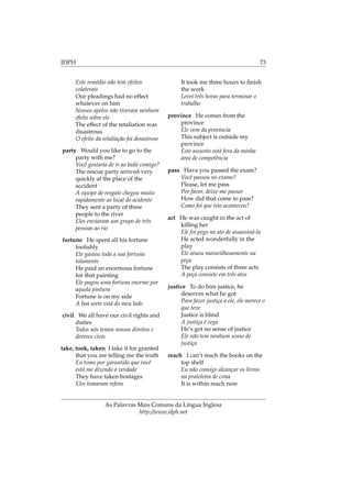 IDPH 73
Este remédio não tem efeitos
colaterais
Our pleadings had no effect
whatever on him
Nossos apelos não tiveram nenhum
efeito sobre ele
The effect of the retaliation was
disastrous
O efeito da retaliação foi desastroso
party Would you like to go to the
party with me?
Você gostaria de ir ao baile comigo?
The rescue party arrived very
quickly at the place of the
accident
A equipe de resgate chegou muito
rapidamente ao local do acidente
They sent a party of three
people to the river
Eles enviaram um grupo de três
pessoas ao rio
fortune He spent all his fortune
foolishly
Ele gastou toda a sua fortuna
tolamente
He paid an enormous fortune
for that painting
Ele pagou uma fortuna enorme por
aquela pintura
Fortune is on my side
A boa sorte está do meu lado
civil We all have our civil rights and
duties
Todos nós temos nossos direitos e
deveres civis
take, took, taken I take it for granted
that you are telling me the truth
Eu tomo por garantido que você
está me dizendo a verdade
They have taken hostages
Eles tomaram refens
It took me three hours to ﬁnish
the work
Levei três horas para terminar o
trabalho
province He comes from the
province
Ele vem da provincia
This subject is outside my
province
Este assunto está fora da minha
área de competência
pass Have you passed the exam?
Você passou no exame?
Please, let me pass
Por favor, deixe-me passar
How did that come to pass?
Como foi que isto aconteceu?
act He was caught in the act of
killing her
Ele foi pego no ato de assassiná-la
He acted wonderfully in the
play
Ele atuou maravilhosamente na
peça
The play consists of three acts
A peça consiste em três atos
justice To do him justice, he
deserves what he got
Para fazer justiça a ele, ele merece o
que teve
Justice is blind
A justiça é cega
He’s got no sense of justice
Ele não tem nenhum senso de
justiça
reach I can’t reach the books on the
top shelf
Eu não consigo alcançar os livros
na prateleira de cima
It is within reach now
As Palavras Mais Comuns da Língua Inglesa
http://www.idph.net
 