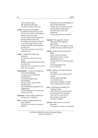 74 IDPH
Está ao alcance agora
He reached for his gun
Ele buscou alcançar sua arma
youth She was an extremely
beautiful woman in her youth
Ela era uma mulher extremamente
bonita em sua juventude
In my youth I used to go to the
cinema almost every day
Na minha juventude eu costumava
ir ao cinema quase todos os dias
A dozen youths were standing
by the river
Uma dúzia de jovens estava de pé
próximo ao rio
really I really don’t like your
manners
Eu realmente não gosto de seus
modos
Really, you shouldn’t be so rude
to your wife
Realmente, você não deveria ser tão
rude com sua esposa
immediately I want you to get out
of here immediately
Eu quero que você saia daqui
imediatamente
I want all I asked done
immediately
Eu quero tudo o que pedi feito
imediatamente
She immediately agreed to my
suggestions
Ela imediatamente concordou com
minhas sugestões
barbarian He acts like a barbarian
Ele age como um bárbaro
forty Could you please lend me
forty dollars?
Você pode me emprestar quarenta
dólares?
The place you are looking for is
forty miles from here
O lugar que você está procurando
está a quarenta milhas daqui
He’ll be forty years old
tomorrow
Ele fará quarenta anos amanhã
.
imperial He agreed to all our
demands with imperial
generosity
Ele concordou com todos os nossos
pedidos com generosidade imperial
sound Listen to the sound of the
birds
Ouça o som dos pássaros
This seems to be a sound
proposition to me
Esta me parece ser uma proposição
sensata
It sounds good to me
Isto me soa bem
union I bless your union with all
my heart
Eu abençôo a sua união de todo o
coração
Union makes strength
A união faz a força
Our union interests us both
Nossa união interessa a ambos
easy Anything is possible, but
nothing is easy.
Tudo é possível, mas nada é fácil
It’s not easy to be a teacher
Não é fácil ser um professor
Easy comes, easy goes
Vem fácil, vai fácil
success The secret to success is
sincerity
O segredo do sucesso é a sinceridade
As Palavras Mais Comuns da Língua Inglesa
http://www.idph.net
 